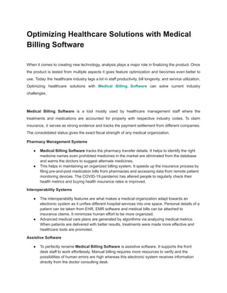 Optimizing Healthcare Solutions with Medical
Billing Software
When it comes to creating new technology, analysis plays a major role in finalizing the product. Once
the product is tested from multiple aspects it goes feature optimization and becomes even better to
use. Today the healthcare industry lags a lot in staff productivity, bill longevity, and service utilization.
Optimizing healthcare solutions with Medical Billing Software can solve current industry
challenges.
Medical Billing Software is a tool mostly used by healthcare management staff where the
treatments and medications are accounted for properly with respective industry codes. To claim
insurance, it serves as strong evidence and tracks the payment settlement from different companies.
The consolidated status gives the exact fiscal strength of any medical organization.
Pharmacy Management Systems
● Medical Billing Software tracks the pharmacy transfer details. It helps to identify the right
medicine names even prohibited medicines in the market are eliminated from the database
and warns the doctors to suggest alternate medicines.
● This helps in maintaining an organized billing system. It speeds up the insurance process by
filing pre-and-post medication bills from pharmacies and accessing data from remote patient
monitoring devices. The COVID-19 pandemic has altered people to regularly check their
health metrics and buying health insurance rates is improved.
Interoperability Systems
● The interoperability features are what makes a medical organization adapt towards an
electronic system as it unifies different hospital services into one space. Personal details of a
patient can be taken from EHR, EMR software and medical bills can be attached to
insurance claims. It minimizes human effort to be more organized.
● Advanced medical care plans are generated by algorithms via analyzing medical metrics.
When patients are delivered with better results, treatments were made more effective and
healthcare tools are promoted.
Assistive Software
● To perfectly rename Medical Billing Software is assistive software. It supports the front
desk staff to work effortlessly. Manual billing requires more resources to verify and the
possibilities of human errors are high whereas this electronic system receives information
directly from the doctor consulting desk.
 