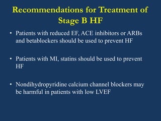 Recommendations for Treatment of
Stage B HF
• Patients with reduced EF, ACE inhibitors or ARBs
and betablockers should be used to prevent HF
• Patients with MI, statins should be used to prevent
HF
• Nondihydropyridine calcium channel blockers may
be harmful in patients with low LVEF
 