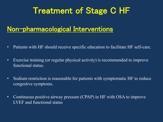 Treatment of Stage C HF
Non-pharmacological Interventions
• Patients with HF should receive specific education to facilitate HF self-care.
• Exercise training (or regular physical activity) is recommended to improve
functional status.
• Sodium restriction is reasonable for patients with symptomatic HF to reduce
congestive symptoms.
• Continuous positive airway pressure (CPAP) in HF with OSA to improve
LVEF and functional status
 