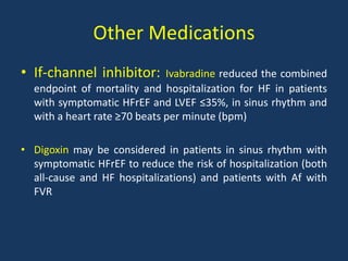 Other Medications
• If-channel inhibitor: Ivabradine reduced the combined
endpoint of mortality and hospitalization for HF in patients
with symptomatic HFrEF and LVEF ≤35%, in sinus rhythm and
with a heart rate ≥70 beats per minute (bpm)
• Digoxin may be considered in patients in sinus rhythm with
symptomatic HFrEF to reduce the risk of hospitalization (both
all-cause and HF hospitalizations) and patients with Af with
FVR
 