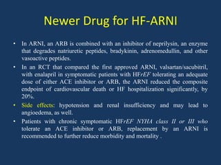 Newer Drug for HF-ARNI
• In ARNI, an ARB is combined with an inhibitor of neprilysin, an enzyme
that degrades natriuretic peptides, bradykinin, adrenomedullin, and other
vasoactive peptides.
• In an RCT that compared the first approved ARNI, valsartan/sacubitril,
with enalapril in symptomatic patients with HFrEF tolerating an adequate
dose of either ACE inhibitor or ARB, the ARNI reduced the composite
endpoint of cardiovascular death or HF hospitalization significantly, by
20%.
• Side effects: hypotension and renal insufficiency and may lead to
angioedema, as well.
• Patients with chronic symptomatic HFrEF NYHA class II or III who
tolerate an ACE inhibitor or ARB, replacement by an ARNI is
recommended to further reduce morbidity and mortality .
 