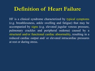 Definition of Heart Failure
HF is a clinical syndrome characterized by typical symptoms
(e.g. breathlessness, ankle swelling and fatigue) that may be
accompanied by signs (e.g. elevated jugular venous pressure,
pulmonary crackles and peripheral oedema) caused by a
structural and/or functional cardiac abnormality, resulting in a
reduced cardiac output and/ or elevated intracardiac pressures
at rest or during stress.
 