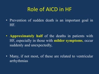 Role of AICD in HF
• Prevention of sudden death is an important goal in
HF.
• Approximately half of the deaths in patients with
HF, especially in those with milder symptoms, occur
suddenly and unexpectedly,
• Many, if not most, of these are related to ventricular
arrhythmias
 