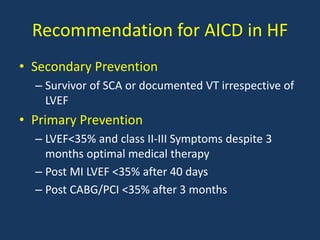 Recommendation for AICD in HF
• Secondary Prevention
– Survivor of SCA or documented VT irrespective of
LVEF
• Primary Prevention
– LVEF<35% and class II-III Symptoms despite 3
months optimal medical therapy
– Post MI LVEF <35% after 40 days
– Post CABG/PCI <35% after 3 months
 
