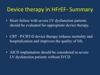 Device therapy in HFrEF- Summary
• Heart failure with severe LV dysfunction patients
should be evaluated for appropriate device therapy.
• CRT –P/CRT-D device therapy reduces mortality and
hospitalization and improves the quality of life.
• AICD implantation should be considered in severe
LV dysfunction patients without IVCD
 