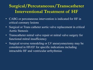 Surgical/Percutaneous/Transcatheter
Interventional Treatment of HF
• CABG or percutaneous intervention is indicated for HF in
critical coronary lesions
• Surgical or Trans catheter aortic valve replacement in critical
Aortic Stenosis
• Transcatheter mitral valve repair or mitral valve surgery for
functional mitral insufficiency
• Surgical reverse remodeling or LV aneurysmectomy may be
considered in HFrEF for specific indications including
intractable HF and ventricular arrhythmias
 