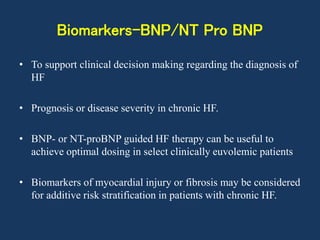 Biomarkers-BNP/NT Pro BNP
• To support clinical decision making regarding the diagnosis of
HF
• Prognosis or disease severity in chronic HF.
• BNP- or NT-proBNP guided HF therapy can be useful to
achieve optimal dosing in select clinically euvolemic patients
• Biomarkers of myocardial injury or fibrosis may be considered
for additive risk stratification in patients with chronic HF.
 