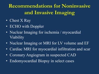 Recommendations for Noninvasive
and Invasive Imaging
• Chest X Ray
• ECHO with Doppler
• Nuclear Imaging for ischemia / myocardial
Viability
• Nuclear Imaging or MRI for LV volume and EF
• Cardiac MRI for myocardial infiltration and scar
• Coronary Angiogram in suspected CAD
• Endomyocardial Biopsy in select cases
 