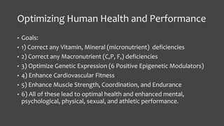 Optimizing Human Health and Performance
• Goals:
• 1) Correct any Vitamin, Mineral (micronutrient) deficiencies
• 2) Correct any Macronutrient (C,P, F,) deficiencies
• 3) Optimize Genetic Expression (6 Positive Epigenetic Modulators)
• 4) Enhance Cardiovascular Fitness
• 5) Enhance Muscle Strength, Coordination, and Endurance
• 6) All of these lead to optimal health and enhanced mental,
psychological, physical, sexual, and athletic performance.
 