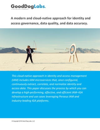 A modern and cloud-native approach for identity and
access governance, data quality, and data accuracy.
This cloud-native approach in identity and access management
(IAM) includes IAM microservices that, once configured,
continuously extract, correlate, and normalize identity and
access data. This paper discusses the process by which you can
develop a high-performing, effective, and efficient IAM–IGA
infrastructure and use cases leveraging Perseus IAM and
industry-leading IGA platforms.
© Copyright 2018 Good Dog Labs, LLC
 