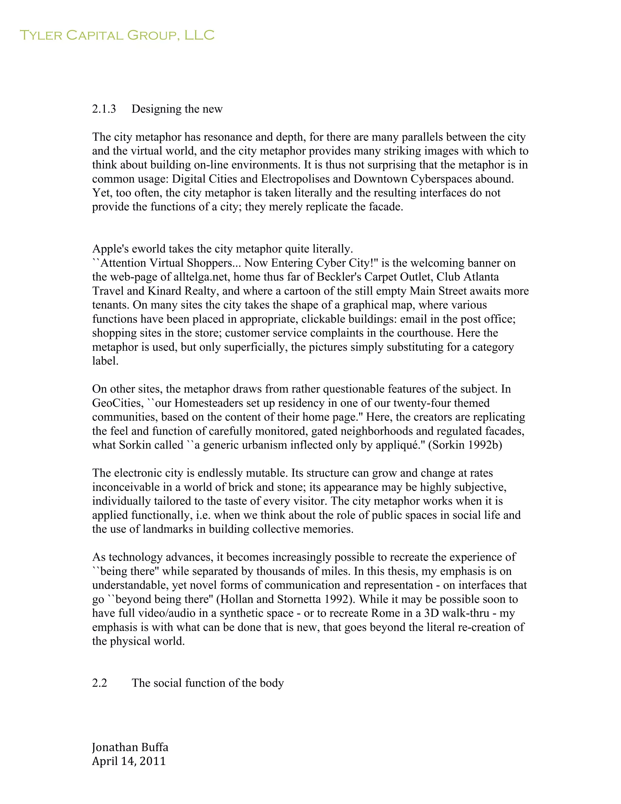 Tyler Capital Group, LLC
Jonathan	
  Buffa	
  
April	
  14,	
  2011	
  
	
  
	
  
	
  
	
  
	
  
	
  
	
  
2.1.3 Designing the new
	
  
The city metaphor has resonance and depth, for there are many parallels between the city
and the virtual world, and the city metaphor provides many striking images with which to
think about building on-line environments. It is thus not surprising that the metaphor is in
common usage: Digital Cities and Electropolises and Downtown Cyberspaces abound.
Yet, too often, the city metaphor is taken literally and the resulting interfaces do not
provide the functions of a city; they merely replicate the facade.
	
  
	
  
	
  
Apple's eworld takes the city metaphor quite literally.
``Attention Virtual Shoppers... Now Entering Cyber City!'' is the welcoming banner on
the web-page of alltelga.net, home thus far of Beckler's Carpet Outlet, Club Atlanta
Travel and Kinard Realty, and where a cartoon of the still empty Main Street awaits more
tenants. On many sites the city takes the shape of a graphical map, where various
functions have been placed in appropriate, clickable buildings: email in the post office;
shopping sites in the store; customer service complaints in the courthouse. Here the
metaphor is used, but only superficially, the pictures simply substituting for a category
label.
	
  
On other sites, the metaphor draws from rather questionable features of the subject. In
GeoCities, ``our Homesteaders set up residency in one of our twenty-four themed
communities, based on the content of their home page.'' Here, the creators are replicating
the feel and function of carefully monitored, gated neighborhoods and regulated facades,
what Sorkin called ``a generic urbanism inflected only by appliqué.'' (Sorkin 1992b)
	
  
The electronic city is endlessly mutable. Its structure can grow and change at rates
inconceivable in a world of brick and stone; its appearance may be highly subjective,
individually tailored to the taste of every visitor. The city metaphor works when it is
applied functionally, i.e. when we think about the role of public spaces in social life and
the use of landmarks in building collective memories.
	
  
As technology advances, it becomes increasingly possible to recreate the experience of
``being there'' while separated by thousands of miles. In this thesis, my emphasis is on
understandable, yet novel forms of communication and representation - on interfaces that
go ``beyond being there'' (Hollan and Stornetta 1992). While it may be possible soon to
have full video/audio in a synthetic space - or to recreate Rome in a 3D walk-thru - my
emphasis is with what can be done that is new, that goes beyond the literal re-creation of
the physical world.
	
  
	
  
	
  
2.2 The social function of the body
 