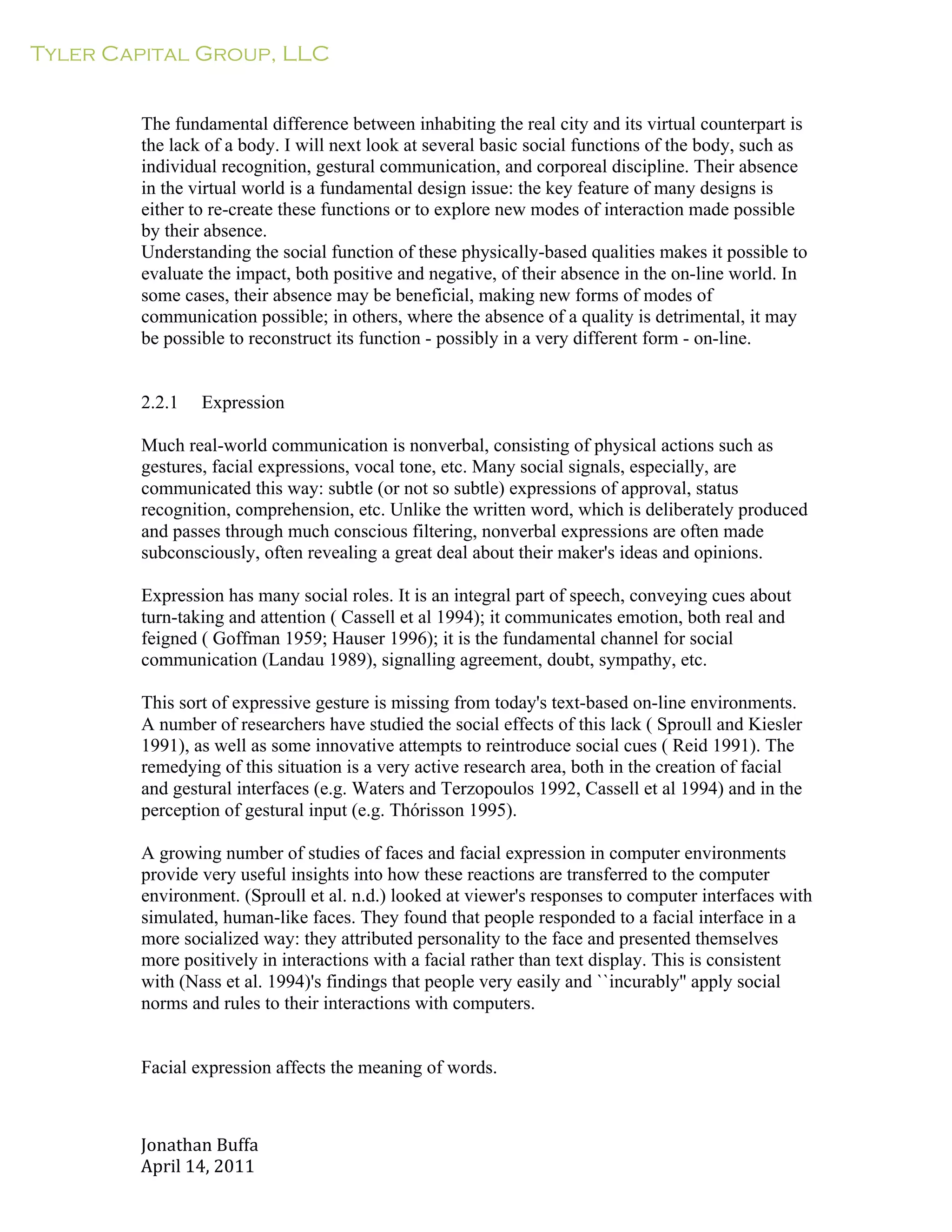 Tyler Capital Group, LLC
Jonathan	
  Buffa	
  
April	
  14,	
  2011	
  
	
  
	
  
	
  
	
  
The fundamental difference between inhabiting the real city and its virtual counterpart is
the lack of a body. I will next look at several basic social functions of the body, such as
individual recognition, gestural communication, and corporeal discipline. Their absence
in the virtual world is a fundamental design issue: the key feature of many designs is
either to re-create these functions or to explore new modes of interaction made possible
by their absence.
Understanding the social function of these physically-based qualities makes it possible to
evaluate the impact, both positive and negative, of their absence in the on-line world. In
some cases, their absence may be beneficial, making new forms of modes of
communication possible; in others, where the absence of a quality is detrimental, it may
be possible to reconstruct its function - possibly in a very different form - on-line.
	
  
	
  
	
  
2.2.1 Expression
	
  
Much real-world communication is nonverbal, consisting of physical actions such as
gestures, facial expressions, vocal tone, etc. Many social signals, especially, are
communicated this way: subtle (or not so subtle) expressions of approval, status
recognition, comprehension, etc. Unlike the written word, which is deliberately produced
and passes through much conscious filtering, nonverbal expressions are often made
subconsciously, often revealing a great deal about their maker's ideas and opinions.
	
  
Expression has many social roles. It is an integral part of speech, conveying cues about
turn-taking and attention ( Cassell et al 1994); it communicates emotion, both real and
feigned ( Goffman 1959; Hauser 1996); it is the fundamental channel for social
communication (Landau 1989), signalling agreement, doubt, sympathy, etc.
	
  
This sort of expressive gesture is missing from today's text-based on-line environments.
A number of researchers have studied the social effects of this lack ( Sproull and Kiesler
1991), as well as some innovative attempts to reintroduce social cues ( Reid 1991). The
remedying of this situation is a very active research area, both in the creation of facial
and gestural interfaces (e.g. Waters and Terzopoulos 1992, Cassell et al 1994) and in the
perception of gestural input (e.g. Thórisson 1995).
	
  
A growing number of studies of faces and facial expression in computer environments
provide very useful insights into how these reactions are transferred to the computer
environment. (Sproull et al. n.d.) looked at viewer's responses to computer interfaces with
simulated, human-like faces. They found that people responded to a facial interface in a
more socialized way: they attributed personality to the face and presented themselves
more positively in interactions with a facial rather than text display. This is consistent
with (Nass et al. 1994)'s findings that people very easily and ``incurably'' apply social
norms and rules to their interactions with computers.
	
  
	
  
	
  
Facial expression affects the meaning of words.
 