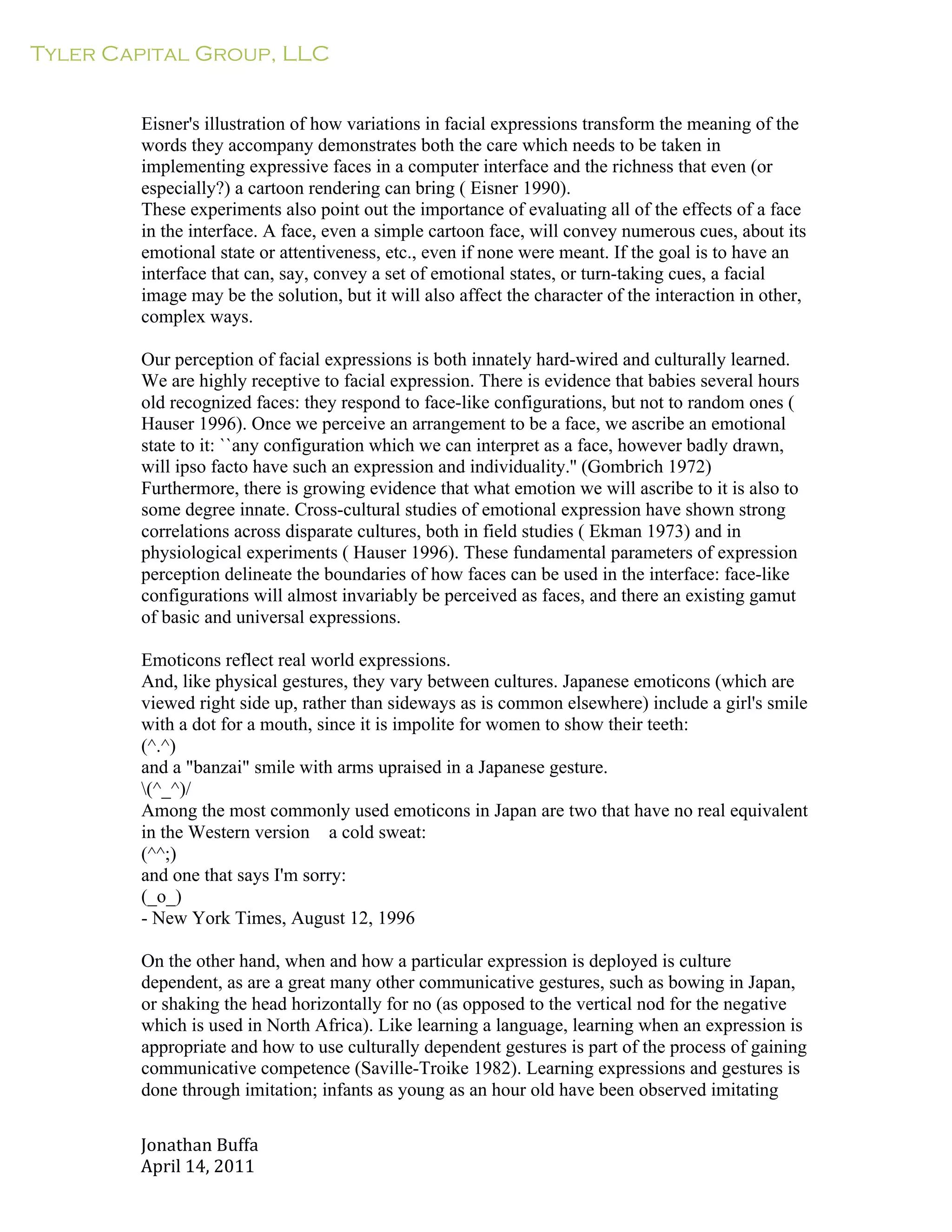 Tyler Capital Group, LLC
Jonathan	
  Buffa	
  
April	
  14,	
  2011	
  
	
  
	
  
	
  
	
  
Eisner's illustration of how variations in facial expressions transform the meaning of the
words they accompany demonstrates both the care which needs to be taken in
implementing expressive faces in a computer interface and the richness that even (or
especially?) a cartoon rendering can bring ( Eisner 1990).
These experiments also point out the importance of evaluating all of the effects of a face
in the interface. A face, even a simple cartoon face, will convey numerous cues, about its
emotional state or attentiveness, etc., even if none were meant. If the goal is to have an
interface that can, say, convey a set of emotional states, or turn-taking cues, a facial
image may be the solution, but it will also affect the character of the interaction in other,
complex ways.
	
  
Our perception of facial expressions is both innately hard-wired and culturally learned.
We are highly receptive to facial expression. There is evidence that babies several hours
old recognized faces: they respond to face-like configurations, but not to random ones (
Hauser 1996). Once we perceive an arrangement to be a face, we ascribe an emotional
state to it: ``any configuration which we can interpret as a face, however badly drawn,
will ipso facto have such an expression and individuality.'' (Gombrich 1972)
Furthermore, there is growing evidence that what emotion we will ascribe to it is also to
some degree innate. Cross-cultural studies of emotional expression have shown strong
correlations across disparate cultures, both in field studies ( Ekman 1973) and in
physiological experiments ( Hauser 1996). These fundamental parameters of expression
perception delineate the boundaries of how faces can be used in the interface: face-like
configurations will almost invariably be perceived as faces, and there an existing gamut
of basic and universal expressions.
	
  
Emoticons reflect real world expressions.
And, like physical gestures, they vary between cultures. Japanese emoticons (which are
viewed right side up, rather than sideways as is common elsewhere) include a girl's smile
with a dot for a mouth, since it is impolite for women to show their teeth:
(^.^)
and a "banzai" smile with arms upraised in a Japanese gesture.
(^_^)/
Among the most commonly used emoticons in Japan are two that have no real equivalent
in the Western version a cold sweat:
(^^;)
and one that says I'm sorry:
(_o_)
- New York Times, August 12, 1996
	
  
On the other hand, when and how a particular expression is deployed is culture
dependent, as are a great many other communicative gestures, such as bowing in Japan,
or shaking the head horizontally for no (as opposed to the vertical nod for the negative
which is used in North Africa). Like learning a language, learning when an expression is
appropriate and how to use culturally dependent gestures is part of the process of gaining
communicative competence (Saville-Troike 1982). Learning expressions and gestures is
done through imitation; infants as young as an hour old have been observed imitating
 