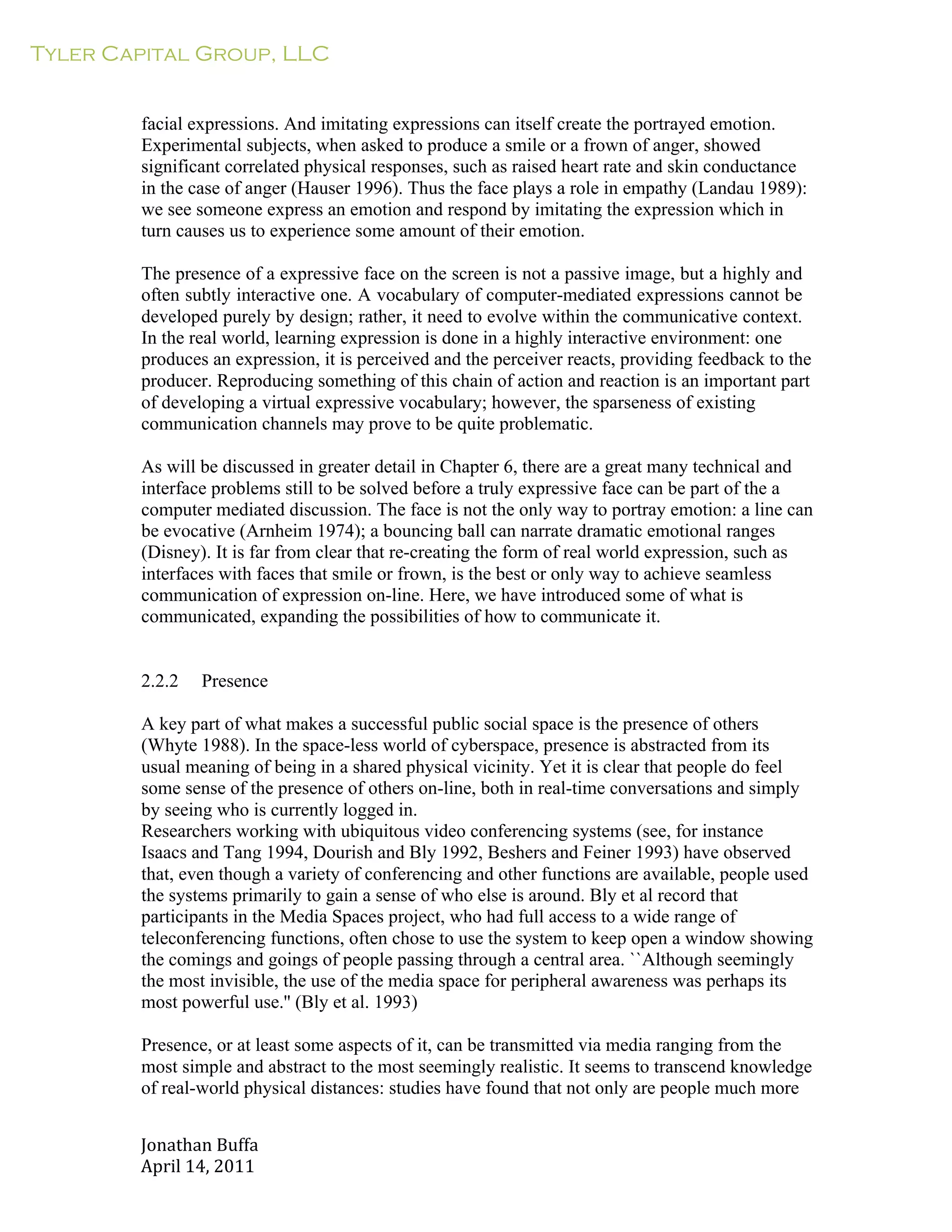 Tyler Capital Group, LLC
Jonathan	
  Buffa	
  
April	
  14,	
  2011	
  
	
  
	
  
	
  
	
  
facial expressions. And imitating expressions can itself create the portrayed emotion.
Experimental subjects, when asked to produce a smile or a frown of anger, showed
significant correlated physical responses, such as raised heart rate and skin conductance
in the case of anger (Hauser 1996). Thus the face plays a role in empathy (Landau 1989):
we see someone express an emotion and respond by imitating the expression which in
turn causes us to experience some amount of their emotion.
	
  
The presence of a expressive face on the screen is not a passive image, but a highly and
often subtly interactive one. A vocabulary of computer-mediated expressions cannot be
developed purely by design; rather, it need to evolve within the communicative context.
In the real world, learning expression is done in a highly interactive environment: one
produces an expression, it is perceived and the perceiver reacts, providing feedback to the
producer. Reproducing something of this chain of action and reaction is an important part
of developing a virtual expressive vocabulary; however, the sparseness of existing
communication channels may prove to be quite problematic.
	
  
As will be discussed in greater detail in Chapter 6, there are a great many technical and
interface problems still to be solved before a truly expressive face can be part of the a
computer mediated discussion. The face is not the only way to portray emotion: a line can
be evocative (Arnheim 1974); a bouncing ball can narrate dramatic emotional ranges
(Disney). It is far from clear that re-creating the form of real world expression, such as
interfaces with faces that smile or frown, is the best or only way to achieve seamless
communication of expression on-line. Here, we have introduced some of what is
communicated, expanding the possibilities of how to communicate it.
	
  
	
  
	
  
2.2.2 Presence
	
  
A key part of what makes a successful public social space is the presence of others
(Whyte 1988). In the space-less world of cyberspace, presence is abstracted from its
usual meaning of being in a shared physical vicinity. Yet it is clear that people do feel
some sense of the presence of others on-line, both in real-time conversations and simply
by seeing who is currently logged in.
Researchers working with ubiquitous video conferencing systems (see, for instance
Isaacs and Tang 1994, Dourish and Bly 1992, Beshers and Feiner 1993) have observed
that, even though a variety of conferencing and other functions are available, people used
the systems primarily to gain a sense of who else is around. Bly et al record that
participants in the Media Spaces project, who had full access to a wide range of
teleconferencing functions, often chose to use the system to keep open a window showing
the comings and goings of people passing through a central area. ``Although seemingly
the most invisible, the use of the media space for peripheral awareness was perhaps its
most powerful use.'' (Bly et al. 1993)
	
  
Presence, or at least some aspects of it, can be transmitted via media ranging from the
most simple and abstract to the most seemingly realistic. It seems to transcend knowledge
of real-world physical distances: studies have found that not only are people much more
 