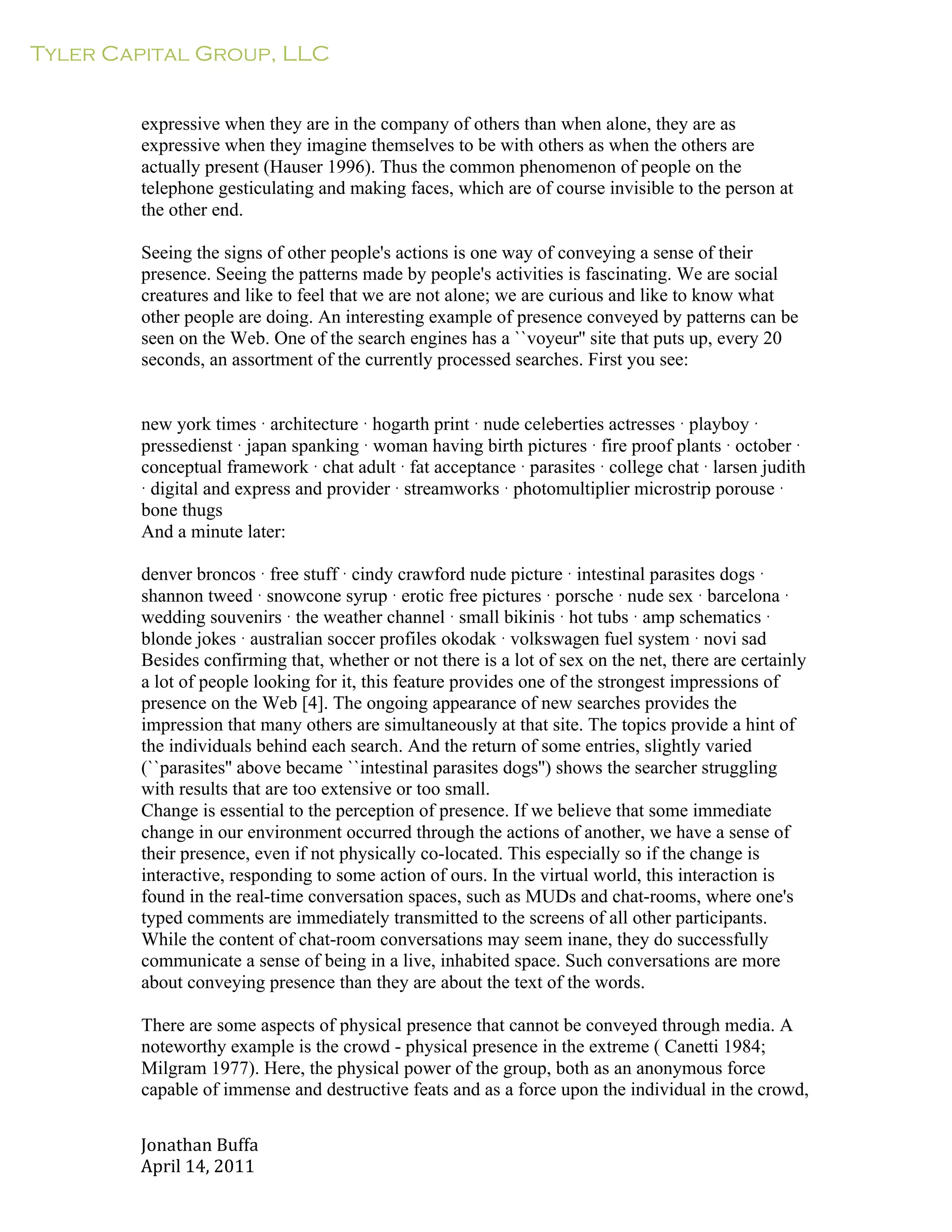 Tyler Capital Group, LLC
Jonathan	
  Buffa	
  
April	
  14,	
  2011	
  
	
  
	
  
	
  
	
  
expressive when they are in the company of others than when alone, they are as
expressive when they imagine themselves to be with others as when the others are
actually present (Hauser 1996). Thus the common phenomenon of people on the
telephone gesticulating and making faces, which are of course invisible to the person at
the other end.
	
  
Seeing the signs of other people's actions is one way of conveying a sense of their
presence. Seeing the patterns made by people's activities is fascinating. We are social
creatures and like to feel that we are not alone; we are curious and like to know what
other people are doing. An interesting example of presence conveyed by patterns can be
seen on the Web. One of the search engines has a ``voyeur'' site that puts up, every 20
seconds, an assortment of the currently processed searches. First you see:
	
  
	
  
	
  
new york times · architecture · hogarth print · nude celeberties actresses · playboy ·
pressedienst · japan spanking · woman having birth pictures · fire proof plants · october ·
conceptual framework · chat adult · fat acceptance · parasites · college chat · larsen judith
· digital and express and provider · streamworks · photomultiplier microstrip porouse ·
bone thugs
And a minute later:
	
  
denver broncos · free stuff · cindy crawford nude picture · intestinal parasites dogs ·
shannon tweed · snowcone syrup · erotic free pictures · porsche · nude sex · barcelona ·
wedding souvenirs · the weather channel · small bikinis · hot tubs · amp schematics ·
blonde jokes · australian soccer profiles okodak · volkswagen fuel system · novi sad
Besides confirming that, whether or not there is a lot of sex on the net, there are certainly
a lot of people looking for it, this feature provides one of the strongest impressions of
presence on the Web [4]. The ongoing appearance of new searches provides the
impression that many others are simultaneously at that site. The topics provide a hint of
the individuals behind each search. And the return of some entries, slightly varied
(``parasites'' above became ``intestinal parasites dogs'') shows the searcher struggling
with results that are too extensive or too small.
Change is essential to the perception of presence. If we believe that some immediate
change in our environment occurred through the actions of another, we have a sense of
their presence, even if not physically co-located. This especially so if the change is
interactive, responding to some action of ours. In the virtual world, this interaction is
found in the real-time conversation spaces, such as MUDs and chat-rooms, where one's
typed comments are immediately transmitted to the screens of all other participants.
While the content of chat-room conversations may seem inane, they do successfully
communicate a sense of being in a live, inhabited space. Such conversations are more
about conveying presence than they are about the text of the words.
	
  
There are some aspects of physical presence that cannot be conveyed through media. A
noteworthy example is the crowd - physical presence in the extreme ( Canetti 1984;
Milgram 1977). Here, the physical power of the group, both as an anonymous force
capable of immense and destructive feats and as a force upon the individual in the crowd,
 