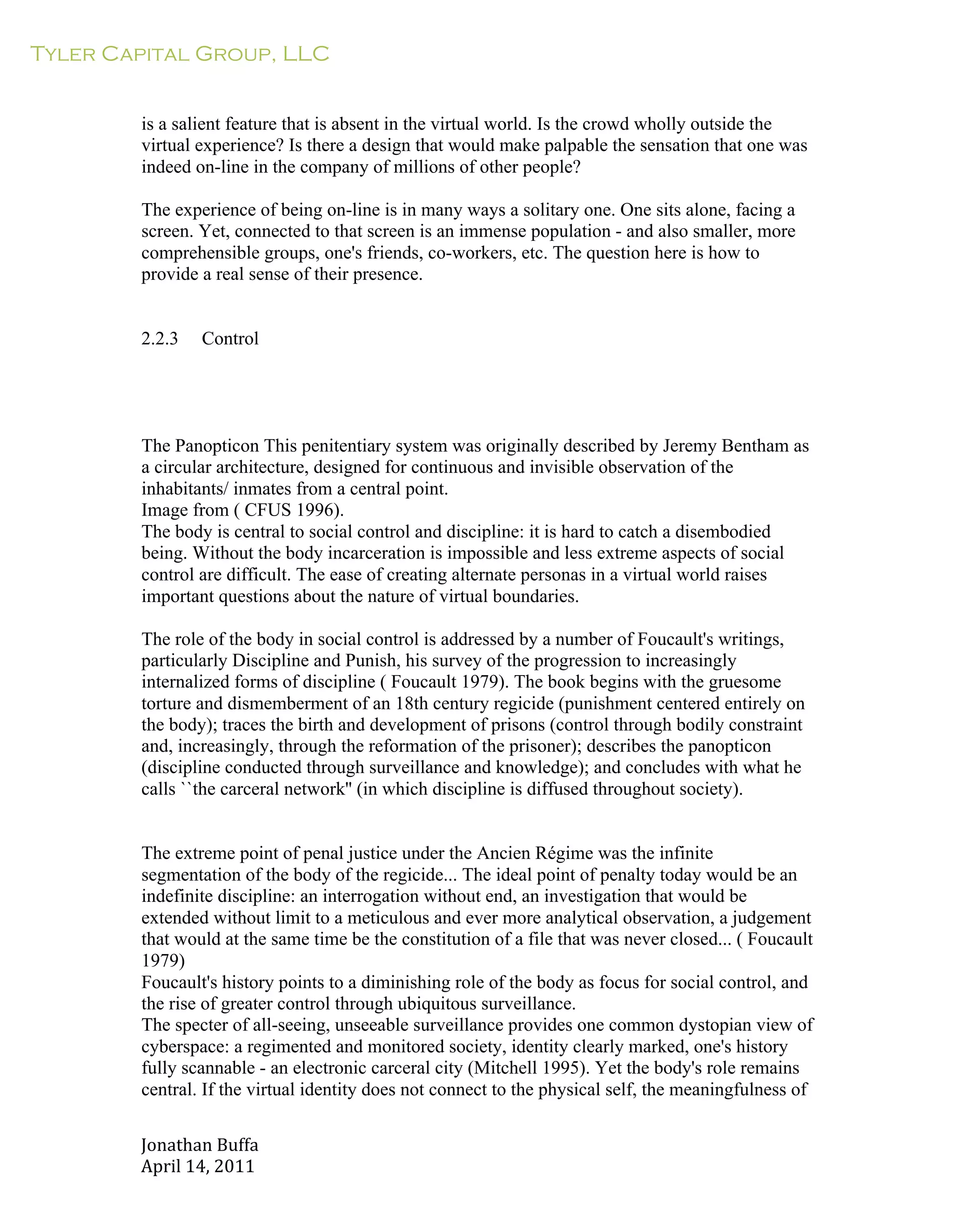Tyler Capital Group, LLC
Jonathan	
  Buffa	
  
April	
  14,	
  2011	
  
	
  
	
  
	
  
	
  
is a salient feature that is absent in the virtual world. Is the crowd wholly outside the
virtual experience? Is there a design that would make palpable the sensation that one was
indeed on-line in the company of millions of other people?
	
  
The experience of being on-line is in many ways a solitary one. One sits alone, facing a
screen. Yet, connected to that screen is an immense population - and also smaller, more
comprehensible groups, one's friends, co-workers, etc. The question here is how to
provide a real sense of their presence.
	
  
	
  
	
  
2.2.3 Control
	
  
	
  
	
  
	
  
	
  
	
  
The Panopticon This penitentiary system was originally described by Jeremy Bentham as
a circular architecture, designed for continuous and invisible observation of the
inhabitants/ inmates from a central point.
Image from ( CFUS 1996).
The body is central to social control and discipline: it is hard to catch a disembodied
being. Without the body incarceration is impossible and less extreme aspects of social
control are difficult. The ease of creating alternate personas in a virtual world raises
important questions about the nature of virtual boundaries.
	
  
The role of the body in social control is addressed by a number of Foucault's writings,
particularly Discipline and Punish, his survey of the progression to increasingly
internalized forms of discipline ( Foucault 1979). The book begins with the gruesome
torture and dismemberment of an 18th century regicide (punishment centered entirely on
the body); traces the birth and development of prisons (control through bodily constraint
and, increasingly, through the reformation of the prisoner); describes the panopticon
(discipline conducted through surveillance and knowledge); and concludes with what he
calls ``the carceral network'' (in which discipline is diffused throughout society).
	
  
	
  
	
  
The extreme point of penal justice under the Ancien Régime was the infinite
segmentation of the body of the regicide... The ideal point of penalty today would be an
indefinite discipline: an interrogation without end, an investigation that would be
extended without limit to a meticulous and ever more analytical observation, a judgement
that would at the same time be the constitution of a file that was never closed... ( Foucault
1979)
Foucault's history points to a diminishing role of the body as focus for social control, and
the rise of greater control through ubiquitous surveillance.
The specter of all-seeing, unseeable surveillance provides one common dystopian view of
cyberspace: a regimented and monitored society, identity clearly marked, one's history
fully scannable - an electronic carceral city (Mitchell 1995). Yet the body's role remains
central. If the virtual identity does not connect to the physical self, the meaningfulness of
 