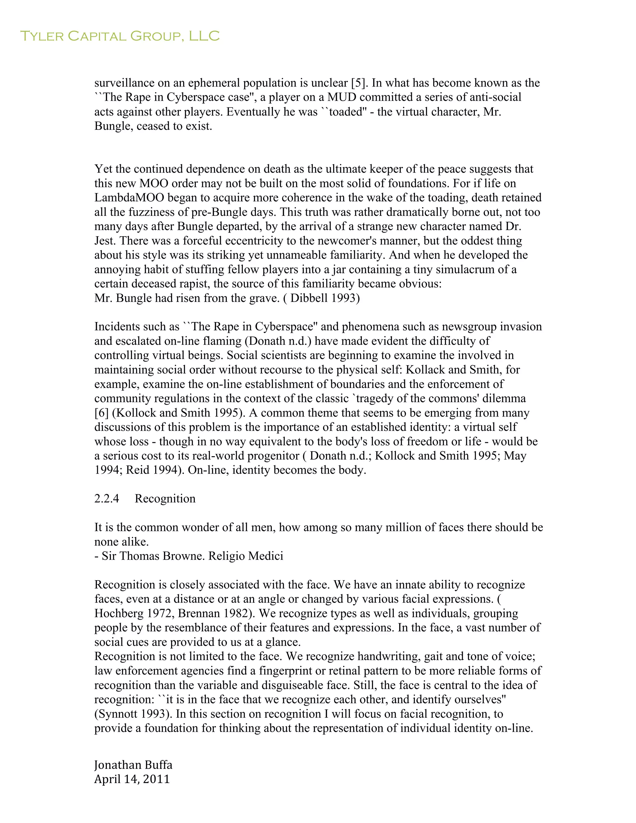 Tyler Capital Group, LLC
Jonathan	
  Buffa	
  
April	
  14,	
  2011	
  
	
  
	
  
	
  
	
  
surveillance on an ephemeral population is unclear [5]. In what has become known as the
``The Rape in Cyberspace case'', a player on a MUD committed a series of anti-social
acts against other players. Eventually he was ``toaded'' - the virtual character, Mr.
Bungle, ceased to exist.
	
  
	
  
	
  
Yet the continued dependence on death as the ultimate keeper of the peace suggests that
this new MOO order may not be built on the most solid of foundations. For if life on
LambdaMOO began to acquire more coherence in the wake of the toading, death retained
all the fuzziness of pre-Bungle days. This truth was rather dramatically borne out, not too
many days after Bungle departed, by the arrival of a strange new character named Dr.
Jest. There was a forceful eccentricity to the newcomer's manner, but the oddest thing
about his style was its striking yet unnameable familiarity. And when he developed the
annoying habit of stuffing fellow players into a jar containing a tiny simulacrum of a
certain deceased rapist, the source of this familiarity became obvious:
Mr. Bungle had risen from the grave. ( Dibbell 1993)
	
  
Incidents such as ``The Rape in Cyberspace'' and phenomena such as newsgroup invasion
and escalated on-line flaming (Donath n.d.) have made evident the difficulty of
controlling virtual beings. Social scientists are beginning to examine the involved in
maintaining social order without recourse to the physical self: Kollack and Smith, for
example, examine the on-line establishment of boundaries and the enforcement of
community regulations in the context of the classic `tragedy of the commons' dilemma
[6] (Kollock and Smith 1995). A common theme that seems to be emerging from many
discussions of this problem is the importance of an established identity: a virtual self
whose loss - though in no way equivalent to the body's loss of freedom or life - would be
a serious cost to its real-world progenitor ( Donath n.d.; Kollock and Smith 1995; May
1994; Reid 1994). On-line, identity becomes the body.
	
  
2.2.4 Recognition
	
  
It is the common wonder of all men, how among so many million of faces there should be
none alike.
- Sir Thomas Browne. Religio Medici
	
  
Recognition is closely associated with the face. We have an innate ability to recognize
faces, even at a distance or at an angle or changed by various facial expressions. (
Hochberg 1972, Brennan 1982). We recognize types as well as individuals, grouping
people by the resemblance of their features and expressions. In the face, a vast number of
social cues are provided to us at a glance.
Recognition is not limited to the face. We recognize handwriting, gait and tone of voice;
law enforcement agencies find a fingerprint or retinal pattern to be more reliable forms of
recognition than the variable and disguiseable face. Still, the face is central to the idea of
recognition: ``it is in the face that we recognize each other, and identify ourselves''
(Synnott 1993). In this section on recognition I will focus on facial recognition, to
provide a foundation for thinking about the representation of individual identity on-line.
 