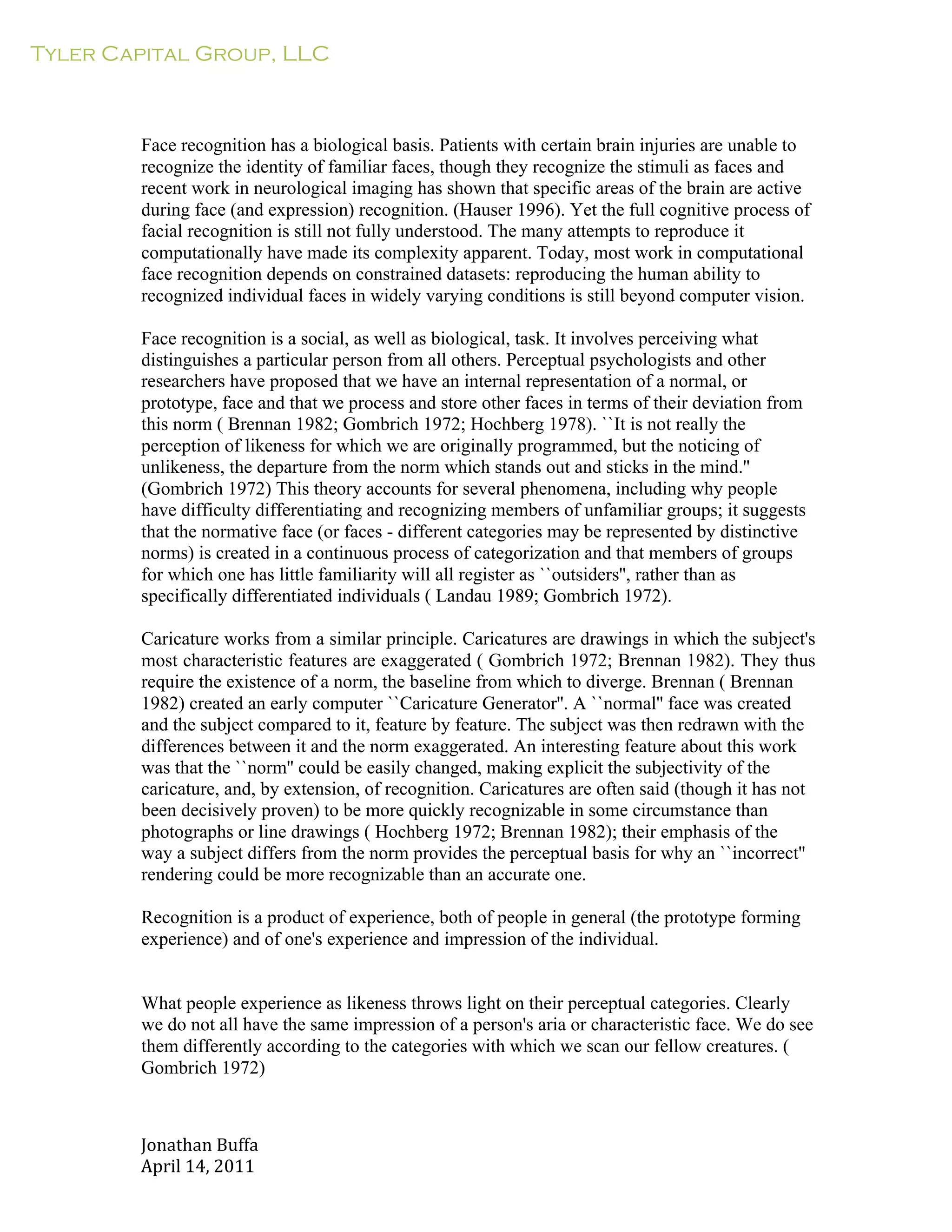 Tyler Capital Group, LLC
Jonathan	
  Buffa	
  
April	
  14,	
  2011	
  
	
  
	
  
	
  
	
  
	
  
Face recognition has a biological basis. Patients with certain brain injuries are unable to
recognize the identity of familiar faces, though they recognize the stimuli as faces and
recent work in neurological imaging has shown that specific areas of the brain are active
during face (and expression) recognition. (Hauser 1996). Yet the full cognitive process of
facial recognition is still not fully understood. The many attempts to reproduce it
computationally have made its complexity apparent. Today, most work in computational
face recognition depends on constrained datasets: reproducing the human ability to
recognized individual faces in widely varying conditions is still beyond computer vision.
	
  
Face recognition is a social, as well as biological, task. It involves perceiving what
distinguishes a particular person from all others. Perceptual psychologists and other
researchers have proposed that we have an internal representation of a normal, or
prototype, face and that we process and store other faces in terms of their deviation from
this norm ( Brennan 1982; Gombrich 1972; Hochberg 1978). ``It is not really the
perception of likeness for which we are originally programmed, but the noticing of
unlikeness, the departure from the norm which stands out and sticks in the mind.''
(Gombrich 1972) This theory accounts for several phenomena, including why people
have difficulty differentiating and recognizing members of unfamiliar groups; it suggests
that the normative face (or faces - different categories may be represented by distinctive
norms) is created in a continuous process of categorization and that members of groups
for which one has little familiarity will all register as ``outsiders'', rather than as
specifically differentiated individuals ( Landau 1989; Gombrich 1972).
	
  
Caricature works from a similar principle. Caricatures are drawings in which the subject's
most characteristic features are exaggerated ( Gombrich 1972; Brennan 1982). They thus
require the existence of a norm, the baseline from which to diverge. Brennan ( Brennan
1982) created an early computer ``Caricature Generator''. A ``normal'' face was created
and the subject compared to it, feature by feature. The subject was then redrawn with the
differences between it and the norm exaggerated. An interesting feature about this work
was that the ``norm'' could be easily changed, making explicit the subjectivity of the
caricature, and, by extension, of recognition. Caricatures are often said (though it has not
been decisively proven) to be more quickly recognizable in some circumstance than
photographs or line drawings ( Hochberg 1972; Brennan 1982); their emphasis of the
way a subject differs from the norm provides the perceptual basis for why an ``incorrect''
rendering could be more recognizable than an accurate one.
	
  
Recognition is a product of experience, both of people in general (the prototype forming
experience) and of one's experience and impression of the individual.
	
  
	
  
	
  
What people experience as likeness throws light on their perceptual categories. Clearly
we do not all have the same impression of a person's aria or characteristic face. We do see
them differently according to the categories with which we scan our fellow creatures. (
Gombrich 1972)
 