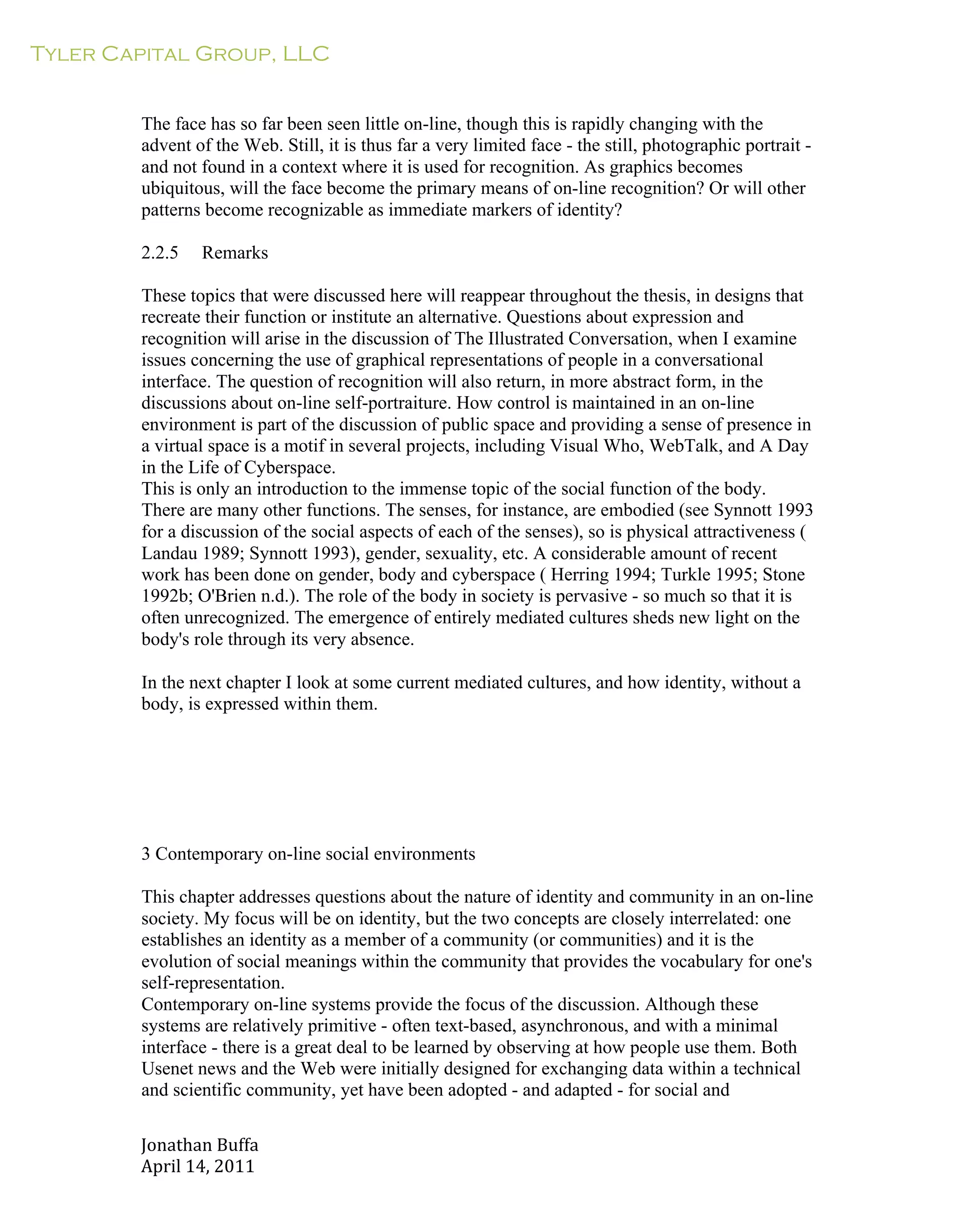 Tyler Capital Group, LLC
Jonathan	
  Buffa	
  
April	
  14,	
  2011	
  
	
  
	
  
	
  
	
  
The face has so far been seen little on-line, though this is rapidly changing with the
advent of the Web. Still, it is thus far a very limited face - the still, photographic portrait -
and not found in a context where it is used for recognition. As graphics becomes
ubiquitous, will the face become the primary means of on-line recognition? Or will other
patterns become recognizable as immediate markers of identity?
	
  
2.2.5 Remarks
	
  
These topics that were discussed here will reappear throughout the thesis, in designs that
recreate their function or institute an alternative. Questions about expression and
recognition will arise in the discussion of The Illustrated Conversation, when I examine
issues concerning the use of graphical representations of people in a conversational
interface. The question of recognition will also return, in more abstract form, in the
discussions about on-line self-portraiture. How control is maintained in an on-line
environment is part of the discussion of public space and providing a sense of presence in
a virtual space is a motif in several projects, including Visual Who, WebTalk, and A Day
in the Life of Cyberspace.
This is only an introduction to the immense topic of the social function of the body.
There are many other functions. The senses, for instance, are embodied (see Synnott 1993
for a discussion of the social aspects of each of the senses), so is physical attractiveness (
Landau 1989; Synnott 1993), gender, sexuality, etc. A considerable amount of recent
work has been done on gender, body and cyberspace ( Herring 1994; Turkle 1995; Stone
1992b; O'Brien n.d.). The role of the body in society is pervasive - so much so that it is
often unrecognized. The emergence of entirely mediated cultures sheds new light on the
body's role through its very absence.
	
  
In the next chapter I look at some current mediated cultures, and how identity, without a
body, is expressed within them.
	
  
	
  
	
  
	
  
	
  
	
  
	
  
	
  
3 Contemporary on-line social environments
	
  
This chapter addresses questions about the nature of identity and community in an on-line
society. My focus will be on identity, but the two concepts are closely interrelated: one
establishes an identity as a member of a community (or communities) and it is the
evolution of social meanings within the community that provides the vocabulary for one's
self-representation.
Contemporary on-line systems provide the focus of the discussion. Although these
systems are relatively primitive - often text-based, asynchronous, and with a minimal
interface - there is a great deal to be learned by observing at how people use them. Both
Usenet news and the Web were initially designed for exchanging data within a technical
and scientific community, yet have been adopted - and adapted - for social and
 