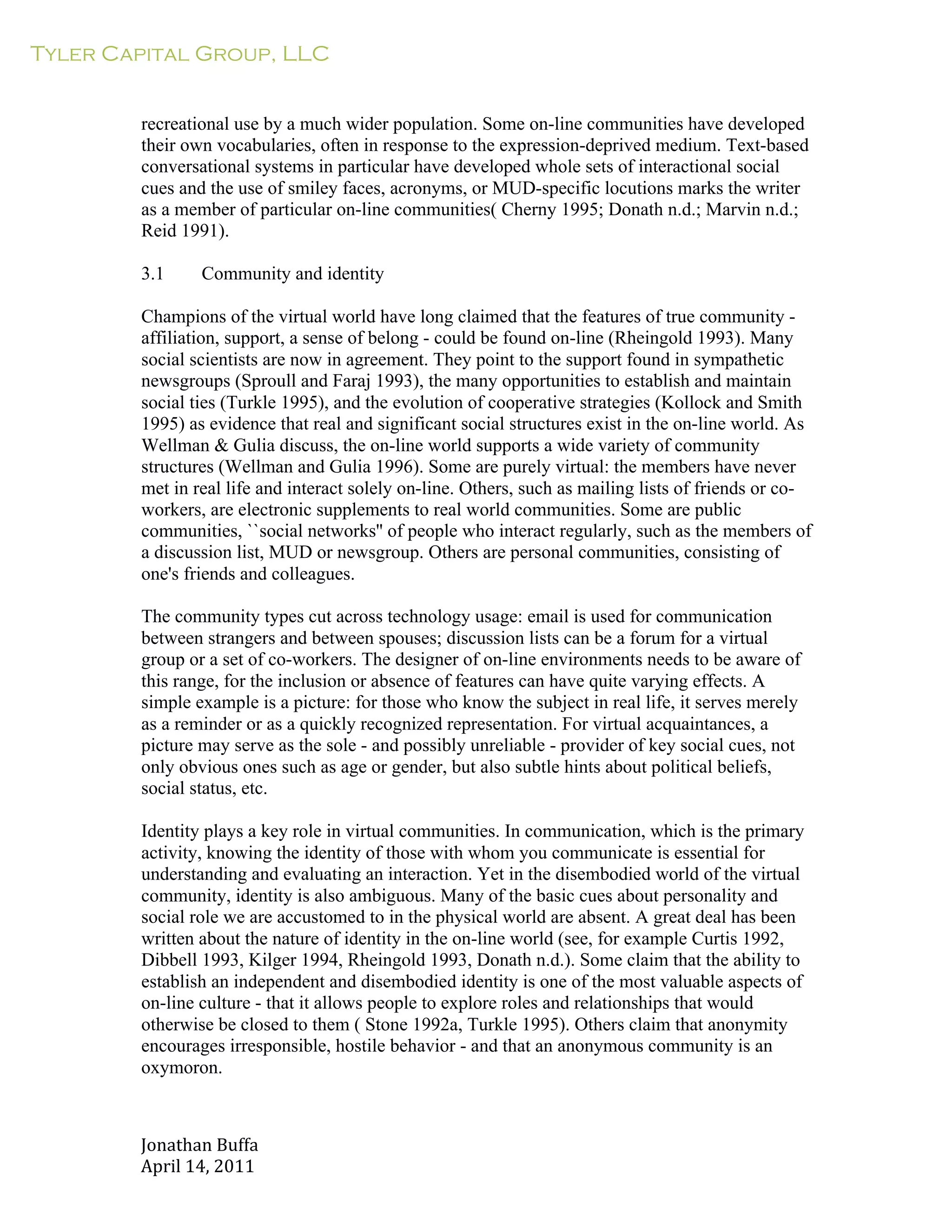 Tyler Capital Group, LLC
Jonathan	
  Buffa	
  
April	
  14,	
  2011	
  
	
  
	
  
	
  
	
  
recreational use by a much wider population. Some on-line communities have developed
their own vocabularies, often in response to the expression-deprived medium. Text-based
conversational systems in particular have developed whole sets of interactional social
cues and the use of smiley faces, acronyms, or MUD-specific locutions marks the writer
as a member of particular on-line communities( Cherny 1995; Donath n.d.; Marvin n.d.;
Reid 1991).
	
  
3.1 Community and identity
	
  
Champions of the virtual world have long claimed that the features of true community -
affiliation, support, a sense of belong - could be found on-line (Rheingold 1993). Many
social scientists are now in agreement. They point to the support found in sympathetic
newsgroups (Sproull and Faraj 1993), the many opportunities to establish and maintain
social ties (Turkle 1995), and the evolution of cooperative strategies (Kollock and Smith
1995) as evidence that real and significant social structures exist in the on-line world. As
Wellman & Gulia discuss, the on-line world supports a wide variety of community
structures (Wellman and Gulia 1996). Some are purely virtual: the members have never
met in real life and interact solely on-line. Others, such as mailing lists of friends or co-
workers, are electronic supplements to real world communities. Some are public
communities, ``social networks'' of people who interact regularly, such as the members of
a discussion list, MUD or newsgroup. Others are personal communities, consisting of
one's friends and colleagues.
	
  
The community types cut across technology usage: email is used for communication
between strangers and between spouses; discussion lists can be a forum for a virtual
group or a set of co-workers. The designer of on-line environments needs to be aware of
this range, for the inclusion or absence of features can have quite varying effects. A
simple example is a picture: for those who know the subject in real life, it serves merely
as a reminder or as a quickly recognized representation. For virtual acquaintances, a
picture may serve as the sole - and possibly unreliable - provider of key social cues, not
only obvious ones such as age or gender, but also subtle hints about political beliefs,
social status, etc.
	
  
Identity plays a key role in virtual communities. In communication, which is the primary
activity, knowing the identity of those with whom you communicate is essential for
understanding and evaluating an interaction. Yet in the disembodied world of the virtual
community, identity is also ambiguous. Many of the basic cues about personality and
social role we are accustomed to in the physical world are absent. A great deal has been
written about the nature of identity in the on-line world (see, for example Curtis 1992,
Dibbell 1993, Kilger 1994, Rheingold 1993, Donath n.d.). Some claim that the ability to
establish an independent and disembodied identity is one of the most valuable aspects of
on-line culture - that it allows people to explore roles and relationships that would
otherwise be closed to them ( Stone 1992a, Turkle 1995). Others claim that anonymity
encourages irresponsible, hostile behavior - and that an anonymous community is an
oxymoron.
 