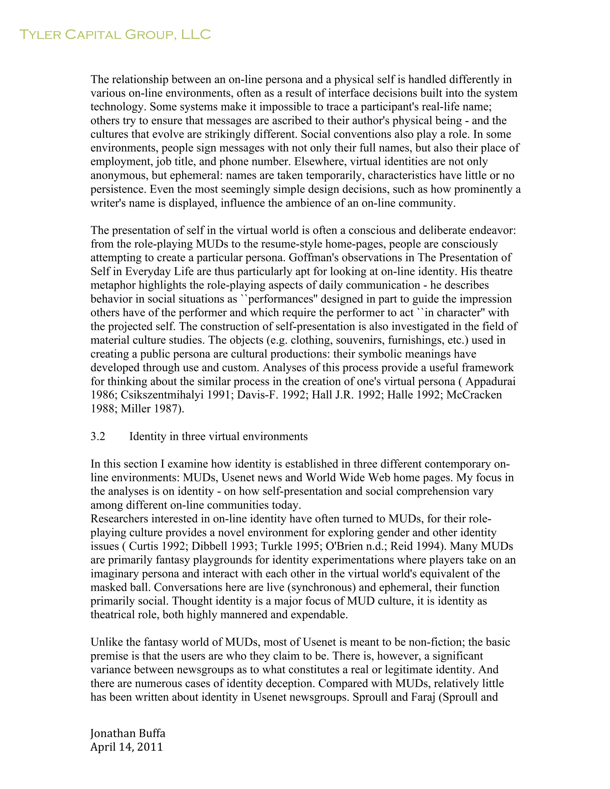 Tyler Capital Group, LLC
Jonathan	
  Buffa	
  
April	
  14,	
  2011	
  
	
  
	
  
	
  
	
  
The relationship between an on-line persona and a physical self is handled differently in
various on-line environments, often as a result of interface decisions built into the system
technology. Some systems make it impossible to trace a participant's real-life name;
others try to ensure that messages are ascribed to their author's physical being - and the
cultures that evolve are strikingly different. Social conventions also play a role. In some
environments, people sign messages with not only their full names, but also their place of
employment, job title, and phone number. Elsewhere, virtual identities are not only
anonymous, but ephemeral: names are taken temporarily, characteristics have little or no
persistence. Even the most seemingly simple design decisions, such as how prominently a
writer's name is displayed, influence the ambience of an on-line community.
	
  
The presentation of self in the virtual world is often a conscious and deliberate endeavor:
from the role-playing MUDs to the resume-style home-pages, people are consciously
attempting to create a particular persona. Goffman's observations in The Presentation of
Self in Everyday Life are thus particularly apt for looking at on-line identity. His theatre
metaphor highlights the role-playing aspects of daily communication - he describes
behavior in social situations as ``performances'' designed in part to guide the impression
others have of the performer and which require the performer to act ``in character'' with
the projected self. The construction of self-presentation is also investigated in the field of
material culture studies. The objects (e.g. clothing, souvenirs, furnishings, etc.) used in
creating a public persona are cultural productions: their symbolic meanings have
developed through use and custom. Analyses of this process provide a useful framework
for thinking about the similar process in the creation of one's virtual persona ( Appadurai
1986; Csikszentmihalyi 1991; Davis-F. 1992; Hall J.R. 1992; Halle 1992; McCracken
1988; Miller 1987).
	
  
3.2 Identity in three virtual environments
	
  
In this section I examine how identity is established in three different contemporary on-
line environments: MUDs, Usenet news and World Wide Web home pages. My focus in
the analyses is on identity - on how self-presentation and social comprehension vary
among different on-line communities today.
Researchers interested in on-line identity have often turned to MUDs, for their role-
playing culture provides a novel environment for exploring gender and other identity
issues ( Curtis 1992; Dibbell 1993; Turkle 1995; O'Brien n.d.; Reid 1994). Many MUDs
are primarily fantasy playgrounds for identity experimentations where players take on an
imaginary persona and interact with each other in the virtual world's equivalent of the
masked ball. Conversations here are live (synchronous) and ephemeral, their function
primarily social. Thought identity is a major focus of MUD culture, it is identity as
theatrical role, both highly mannered and expendable.
	
  
Unlike the fantasy world of MUDs, most of Usenet is meant to be non-fiction; the basic
premise is that the users are who they claim to be. There is, however, a significant
variance between newsgroups as to what constitutes a real or legitimate identity. And
there are numerous cases of identity deception. Compared with MUDs, relatively little
has been written about identity in Usenet newsgroups. Sproull and Faraj (Sproull and
 