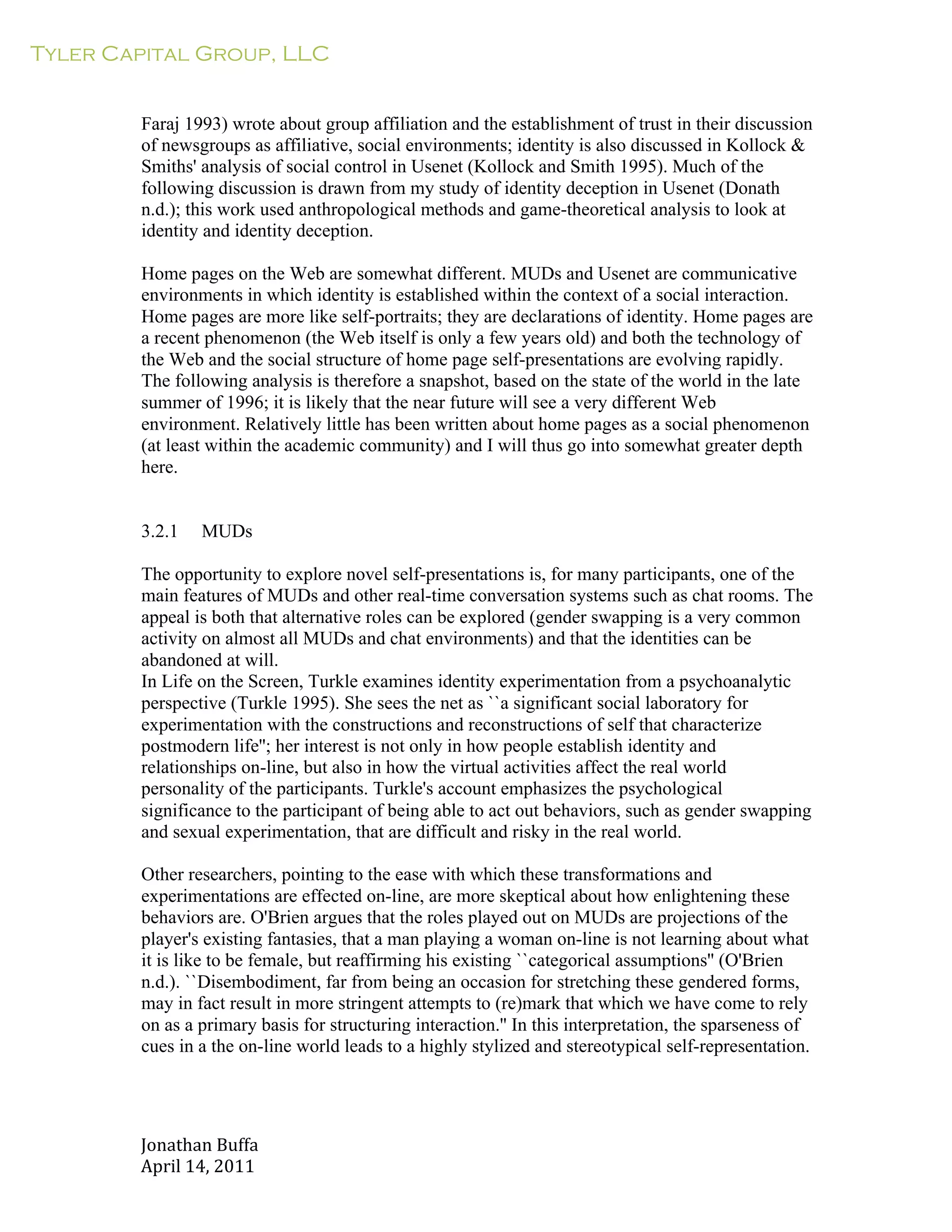 Tyler Capital Group, LLC
Jonathan	
  Buffa	
  
April	
  14,	
  2011	
  
	
  
	
  
	
  
	
  
Faraj 1993) wrote about group affiliation and the establishment of trust in their discussion
of newsgroups as affiliative, social environments; identity is also discussed in Kollock &
Smiths' analysis of social control in Usenet (Kollock and Smith 1995). Much of the
following discussion is drawn from my study of identity deception in Usenet (Donath
n.d.); this work used anthropological methods and game-theoretical analysis to look at
identity and identity deception.
	
  
Home pages on the Web are somewhat different. MUDs and Usenet are communicative
environments in which identity is established within the context of a social interaction.
Home pages are more like self-portraits; they are declarations of identity. Home pages are
a recent phenomenon (the Web itself is only a few years old) and both the technology of
the Web and the social structure of home page self-presentations are evolving rapidly.
The following analysis is therefore a snapshot, based on the state of the world in the late
summer of 1996; it is likely that the near future will see a very different Web
environment. Relatively little has been written about home pages as a social phenomenon
(at least within the academic community) and I will thus go into somewhat greater depth
here.
	
  
	
  
	
  
3.2.1 MUDs
	
  
The opportunity to explore novel self-presentations is, for many participants, one of the
main features of MUDs and other real-time conversation systems such as chat rooms. The
appeal is both that alternative roles can be explored (gender swapping is a very common
activity on almost all MUDs and chat environments) and that the identities can be
abandoned at will.
In Life on the Screen, Turkle examines identity experimentation from a psychoanalytic
perspective (Turkle 1995). She sees the net as ``a significant social laboratory for
experimentation with the constructions and reconstructions of self that characterize
postmodern life''; her interest is not only in how people establish identity and
relationships on-line, but also in how the virtual activities affect the real world
personality of the participants. Turkle's account emphasizes the psychological
significance to the participant of being able to act out behaviors, such as gender swapping
and sexual experimentation, that are difficult and risky in the real world.
	
  
Other researchers, pointing to the ease with which these transformations and
experimentations are effected on-line, are more skeptical about how enlightening these
behaviors are. O'Brien argues that the roles played out on MUDs are projections of the
player's existing fantasies, that a man playing a woman on-line is not learning about what
it is like to be female, but reaffirming his existing ``categorical assumptions'' (O'Brien
n.d.). ``Disembodiment, far from being an occasion for stretching these gendered forms,
may in fact result in more stringent attempts to (re)mark that which we have come to rely
on as a primary basis for structuring interaction.'' In this interpretation, the sparseness of
cues in a the on-line world leads to a highly stylized and stereotypical self-representation.
 