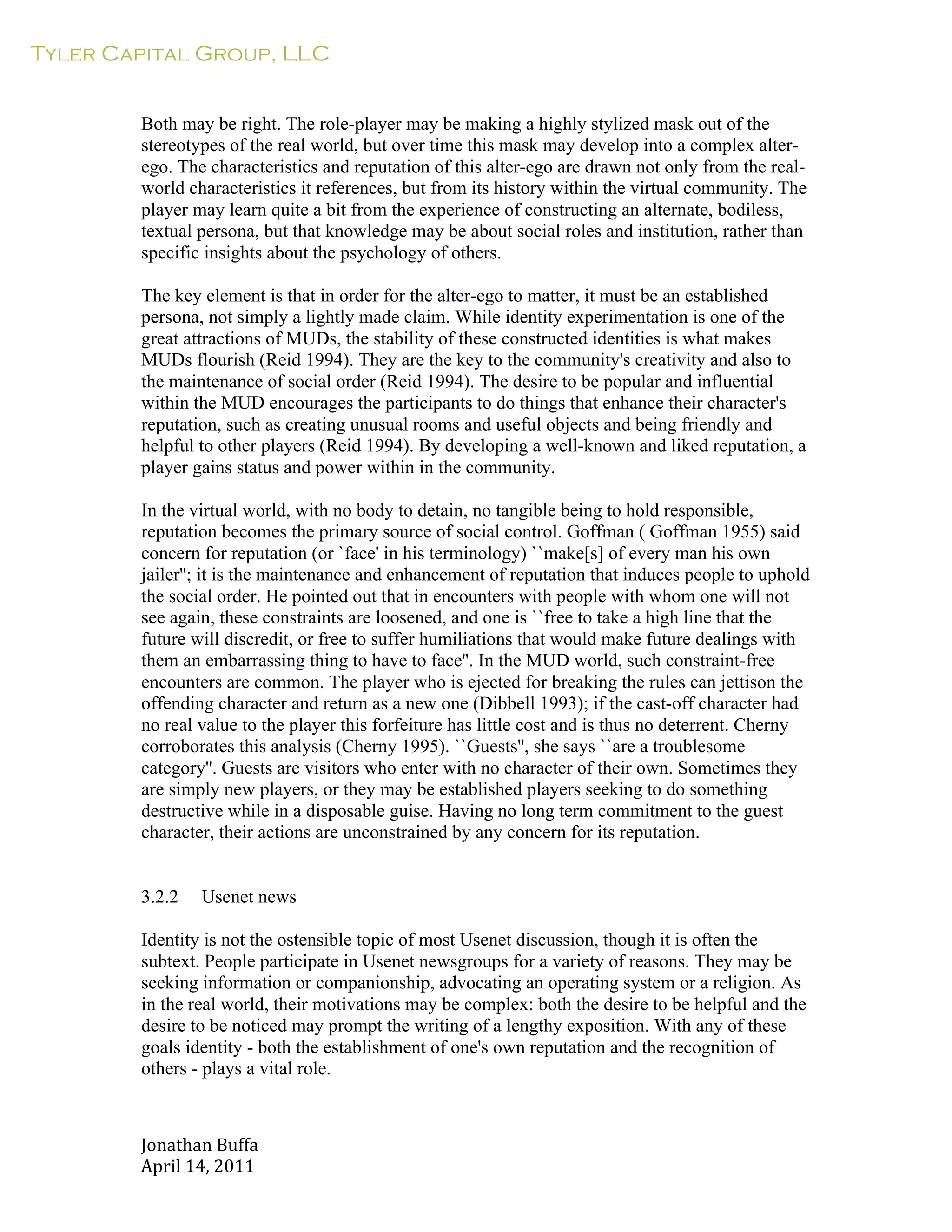Tyler Capital Group, LLC
Jonathan	
  Buffa	
  
April	
  14,	
  2011	
  
	
  
	
  
	
  
	
  
Both may be right. The role-player may be making a highly stylized mask out of the
stereotypes of the real world, but over time this mask may develop into a complex alter-
ego. The characteristics and reputation of this alter-ego are drawn not only from the real-
world characteristics it references, but from its history within the virtual community. The
player may learn quite a bit from the experience of constructing an alternate, bodiless,
textual persona, but that knowledge may be about social roles and institution, rather than
specific insights about the psychology of others.
	
  
The key element is that in order for the alter-ego to matter, it must be an established
persona, not simply a lightly made claim. While identity experimentation is one of the
great attractions of MUDs, the stability of these constructed identities is what makes
MUDs flourish (Reid 1994). They are the key to the community's creativity and also to
the maintenance of social order (Reid 1994). The desire to be popular and influential
within the MUD encourages the participants to do things that enhance their character's
reputation, such as creating unusual rooms and useful objects and being friendly and
helpful to other players (Reid 1994). By developing a well-known and liked reputation, a
player gains status and power within in the community.
	
  
In the virtual world, with no body to detain, no tangible being to hold responsible,
reputation becomes the primary source of social control. Goffman ( Goffman 1955) said
concern for reputation (or `face' in his terminology) ``make[s] of every man his own
jailer''; it is the maintenance and enhancement of reputation that induces people to uphold
the social order. He pointed out that in encounters with people with whom one will not
see again, these constraints are loosened, and one is ``free to take a high line that the
future will discredit, or free to suffer humiliations that would make future dealings with
them an embarrassing thing to have to face''. In the MUD world, such constraint-free
encounters are common. The player who is ejected for breaking the rules can jettison the
offending character and return as a new one (Dibbell 1993); if the cast-off character had
no real value to the player this forfeiture has little cost and is thus no deterrent. Cherny
corroborates this analysis (Cherny 1995). ``Guests'', she says ``are a troublesome
category''. Guests are visitors who enter with no character of their own. Sometimes they
are simply new players, or they may be established players seeking to do something
destructive while in a disposable guise. Having no long term commitment to the guest
character, their actions are unconstrained by any concern for its reputation.
	
  
	
  
	
  
3.2.2 Usenet news
	
  
Identity is not the ostensible topic of most Usenet discussion, though it is often the
subtext. People participate in Usenet newsgroups for a variety of reasons. They may be
seeking information or companionship, advocating an operating system or a religion. As
in the real world, their motivations may be complex: both the desire to be helpful and the
desire to be noticed may prompt the writing of a lengthy exposition. With any of these
goals identity - both the establishment of one's own reputation and the recognition of
others - plays a vital role.
 
