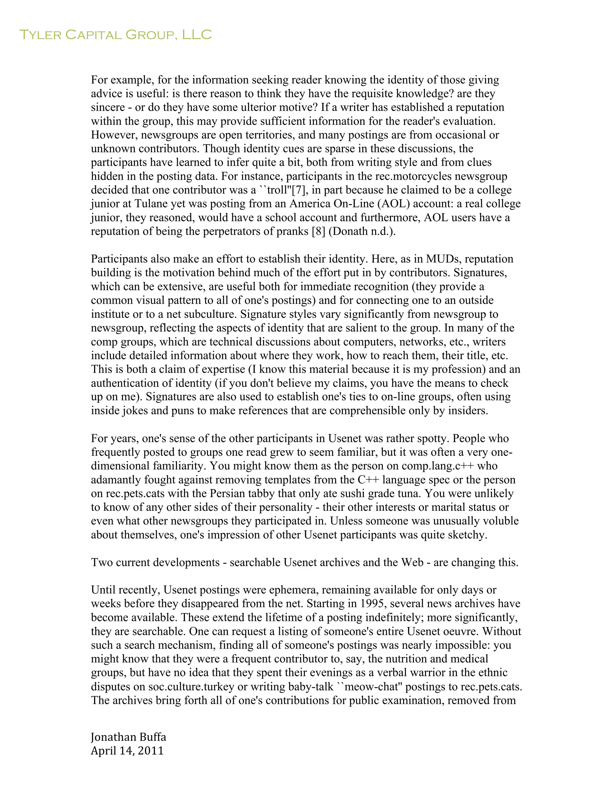 Tyler Capital Group, LLC
Jonathan	
  Buffa	
  
April	
  14,	
  2011	
  
	
  
	
  
	
  
	
  
For example, for the information seeking reader knowing the identity of those giving
advice is useful: is there reason to think they have the requisite knowledge? are they
sincere - or do they have some ulterior motive? If a writer has established a reputation
within the group, this may provide sufficient information for the reader's evaluation.
However, newsgroups are open territories, and many postings are from occasional or
unknown contributors. Though identity cues are sparse in these discussions, the
participants have learned to infer quite a bit, both from writing style and from clues
hidden in the posting data. For instance, participants in the rec.motorcycles newsgroup
decided that one contributor was a ``troll''[7], in part because he claimed to be a college
junior at Tulane yet was posting from an America On-Line (AOL) account: a real college
junior, they reasoned, would have a school account and furthermore, AOL users have a
reputation of being the perpetrators of pranks [8] (Donath n.d.).
	
  
Participants also make an effort to establish their identity. Here, as in MUDs, reputation
building is the motivation behind much of the effort put in by contributors. Signatures,
which can be extensive, are useful both for immediate recognition (they provide a
common visual pattern to all of one's postings) and for connecting one to an outside
institute or to a net subculture. Signature styles vary significantly from newsgroup to
newsgroup, reflecting the aspects of identity that are salient to the group. In many of the
comp groups, which are technical discussions about computers, networks, etc., writers
include detailed information about where they work, how to reach them, their title, etc.
This is both a claim of expertise (I know this material because it is my profession) and an
authentication of identity (if you don't believe my claims, you have the means to check
up on me). Signatures are also used to establish one's ties to on-line groups, often using
inside jokes and puns to make references that are comprehensible only by insiders.
	
  
For years, one's sense of the other participants in Usenet was rather spotty. People who
frequently posted to groups one read grew to seem familiar, but it was often a very one-
dimensional familiarity. You might know them as the person on comp.lang.c++ who
adamantly fought against removing templates from the C++ language spec or the person
on rec.pets.cats with the Persian tabby that only ate sushi grade tuna. You were unlikely
to know of any other sides of their personality - their other interests or marital status or
even what other newsgroups they participated in. Unless someone was unusually voluble
about themselves, one's impression of other Usenet participants was quite sketchy.
Two current developments - searchable Usenet archives and the Web - are changing this.
Until recently, Usenet postings were ephemera, remaining available for only days or
weeks before they disappeared from the net. Starting in 1995, several news archives have
become available. These extend the lifetime of a posting indefinitely; more significantly,
they are searchable. One can request a listing of someone's entire Usenet oeuvre. Without
such a search mechanism, finding all of someone's postings was nearly impossible: you
might know that they were a frequent contributor to, say, the nutrition and medical
groups, but have no idea that they spent their evenings as a verbal warrior in the ethnic
disputes on soc.culture.turkey or writing baby-talk ``meow-chat'' postings to rec.pets.cats.
The archives bring forth all of one's contributions for public examination, removed from
 