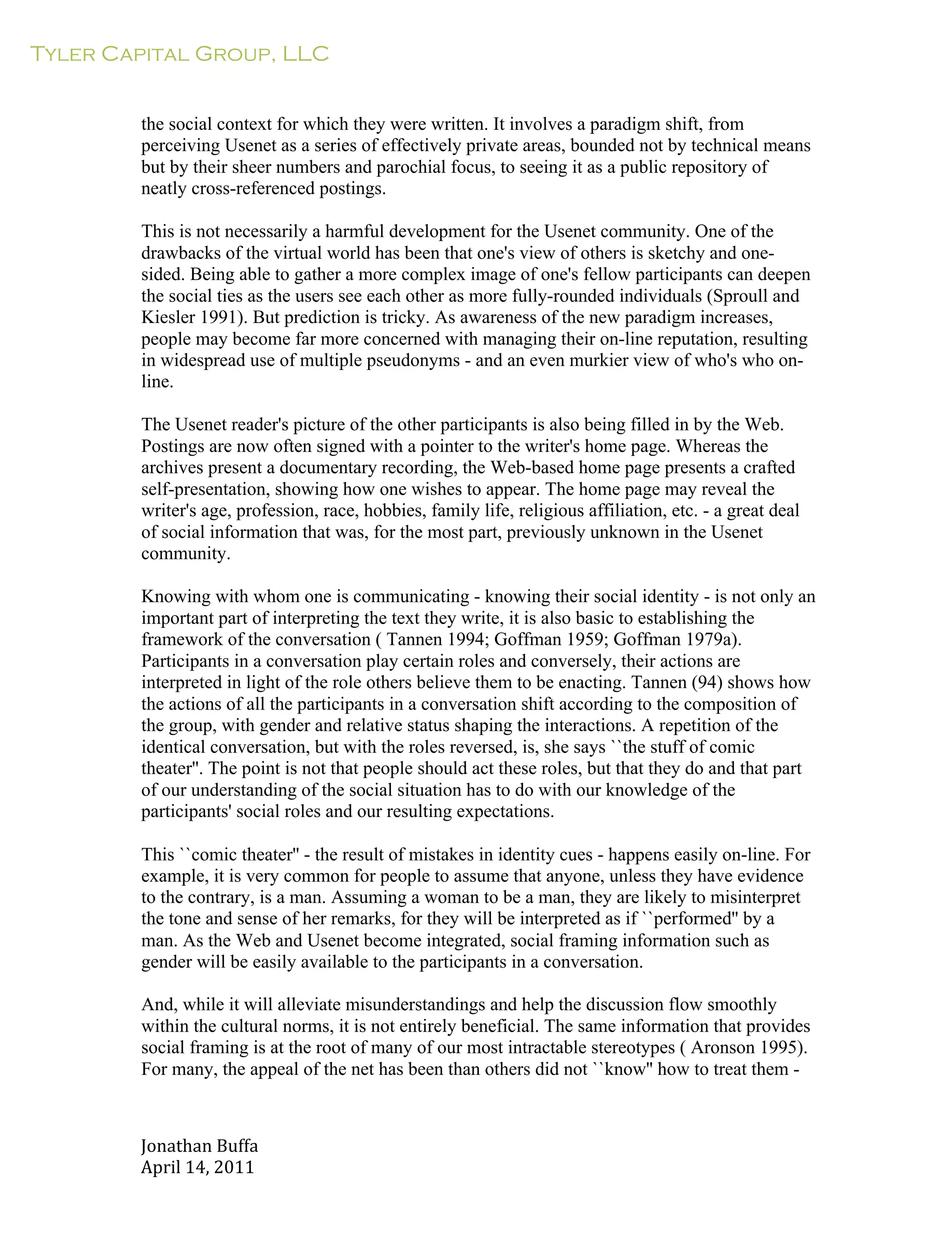Tyler Capital Group, LLC
Jonathan	
  Buffa	
  
April	
  14,	
  2011	
  
	
  
	
  
	
  
	
  
the social context for which they were written. It involves a paradigm shift, from
perceiving Usenet as a series of effectively private areas, bounded not by technical means
but by their sheer numbers and parochial focus, to seeing it as a public repository of
neatly cross-referenced postings.
	
  
This is not necessarily a harmful development for the Usenet community. One of the
drawbacks of the virtual world has been that one's view of others is sketchy and one-
sided. Being able to gather a more complex image of one's fellow participants can deepen
the social ties as the users see each other as more fully-rounded individuals (Sproull and
Kiesler 1991). But prediction is tricky. As awareness of the new paradigm increases,
people may become far more concerned with managing their on-line reputation, resulting
in widespread use of multiple pseudonyms - and an even murkier view of who's who on-
line.
	
  
The Usenet reader's picture of the other participants is also being filled in by the Web.
Postings are now often signed with a pointer to the writer's home page. Whereas the
archives present a documentary recording, the Web-based home page presents a crafted
self-presentation, showing how one wishes to appear. The home page may reveal the
writer's age, profession, race, hobbies, family life, religious affiliation, etc. - a great deal
of social information that was, for the most part, previously unknown in the Usenet
community.
	
  
Knowing with whom one is communicating - knowing their social identity - is not only an
important part of interpreting the text they write, it is also basic to establishing the
framework of the conversation ( Tannen 1994; Goffman 1959; Goffman 1979a).
Participants in a conversation play certain roles and conversely, their actions are
interpreted in light of the role others believe them to be enacting. Tannen (94) shows how
the actions of all the participants in a conversation shift according to the composition of
the group, with gender and relative status shaping the interactions. A repetition of the
identical conversation, but with the roles reversed, is, she says ``the stuff of comic
theater''. The point is not that people should act these roles, but that they do and that part
of our understanding of the social situation has to do with our knowledge of the
participants' social roles and our resulting expectations.
	
  
This ``comic theater'' - the result of mistakes in identity cues - happens easily on-line. For
example, it is very common for people to assume that anyone, unless they have evidence
to the contrary, is a man. Assuming a woman to be a man, they are likely to misinterpret
the tone and sense of her remarks, for they will be interpreted as if ``performed'' by a
man. As the Web and Usenet become integrated, social framing information such as
gender will be easily available to the participants in a conversation.
	
  
And, while it will alleviate misunderstandings and help the discussion flow smoothly
within the cultural norms, it is not entirely beneficial. The same information that provides
social framing is at the root of many of our most intractable stereotypes ( Aronson 1995).
For many, the appeal of the net has been than others did not ``know'' how to treat them -
 