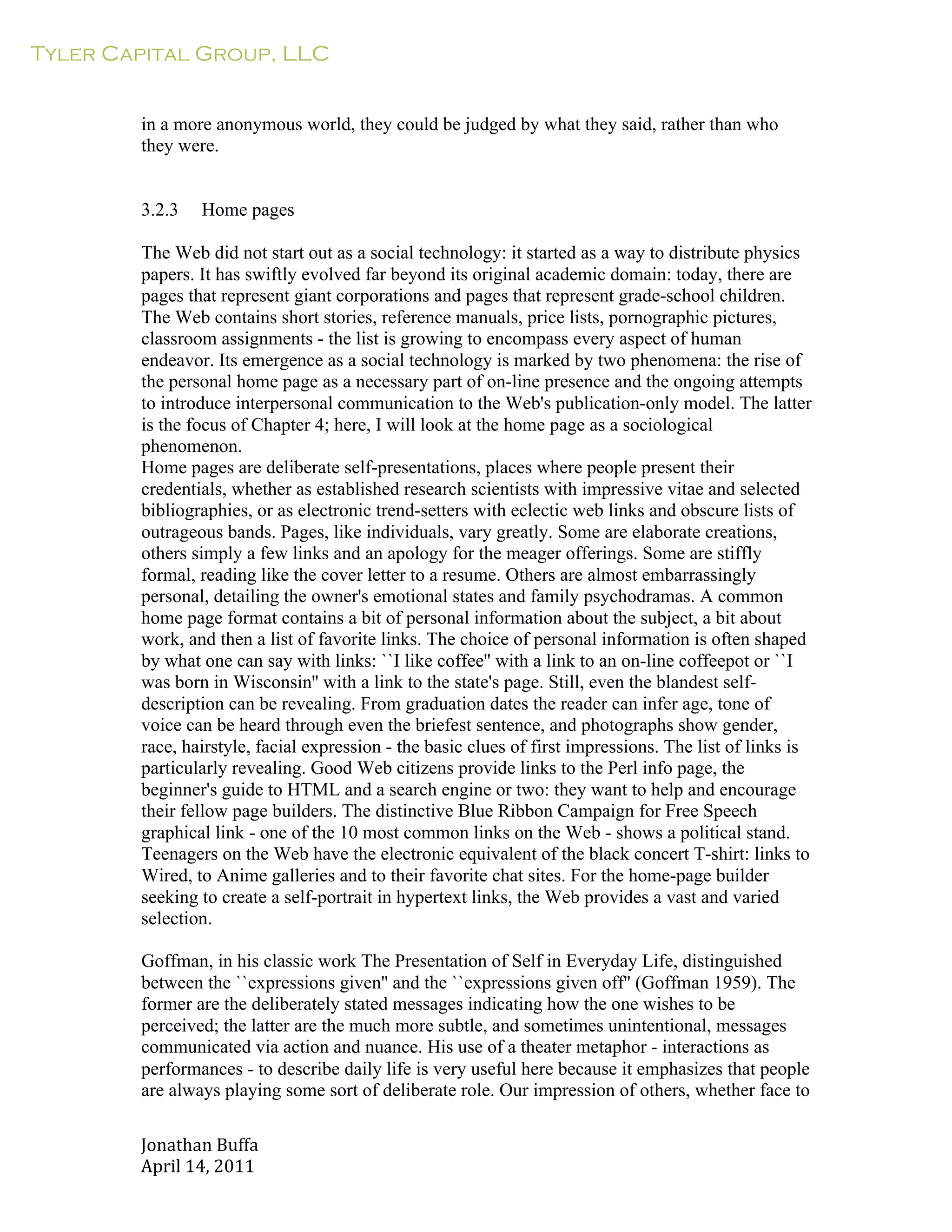 Tyler Capital Group, LLC
Jonathan	
  Buffa	
  
April	
  14,	
  2011	
  
	
  
	
  
	
  
	
  
in a more anonymous world, they could be judged by what they said, rather than who
they were.
	
  
	
  
	
  
3.2.3 Home pages
	
  
The Web did not start out as a social technology: it started as a way to distribute physics
papers. It has swiftly evolved far beyond its original academic domain: today, there are
pages that represent giant corporations and pages that represent grade-school children.
The Web contains short stories, reference manuals, price lists, pornographic pictures,
classroom assignments - the list is growing to encompass every aspect of human
endeavor. Its emergence as a social technology is marked by two phenomena: the rise of
the personal home page as a necessary part of on-line presence and the ongoing attempts
to introduce interpersonal communication to the Web's publication-only model. The latter
is the focus of Chapter 4; here, I will look at the home page as a sociological
phenomenon.
Home pages are deliberate self-presentations, places where people present their
credentials, whether as established research scientists with impressive vitae and selected
bibliographies, or as electronic trend-setters with eclectic web links and obscure lists of
outrageous bands. Pages, like individuals, vary greatly. Some are elaborate creations,
others simply a few links and an apology for the meager offerings. Some are stiffly
formal, reading like the cover letter to a resume. Others are almost embarrassingly
personal, detailing the owner's emotional states and family psychodramas. A common
home page format contains a bit of personal information about the subject, a bit about
work, and then a list of favorite links. The choice of personal information is often shaped
by what one can say with links: ``I like coffee'' with a link to an on-line coffeepot or ``I
was born in Wisconsin'' with a link to the state's page. Still, even the blandest self-
description can be revealing. From graduation dates the reader can infer age, tone of
voice can be heard through even the briefest sentence, and photographs show gender,
race, hairstyle, facial expression - the basic clues of first impressions. The list of links is
particularly revealing. Good Web citizens provide links to the Perl info page, the
beginner's guide to HTML and a search engine or two: they want to help and encourage
their fellow page builders. The distinctive Blue Ribbon Campaign for Free Speech
graphical link - one of the 10 most common links on the Web - shows a political stand.
Teenagers on the Web have the electronic equivalent of the black concert T-shirt: links to
Wired, to Anime galleries and to their favorite chat sites. For the home-page builder
seeking to create a self-portrait in hypertext links, the Web provides a vast and varied
selection.
	
  
Goffman, in his classic work The Presentation of Self in Everyday Life, distinguished
between the ``expressions given'' and the ``expressions given off'' (Goffman 1959). The
former are the deliberately stated messages indicating how the one wishes to be
perceived; the latter are the much more subtle, and sometimes unintentional, messages
communicated via action and nuance. His use of a theater metaphor - interactions as
performances - to describe daily life is very useful here because it emphasizes that people
are always playing some sort of deliberate role. Our impression of others, whether face to
 