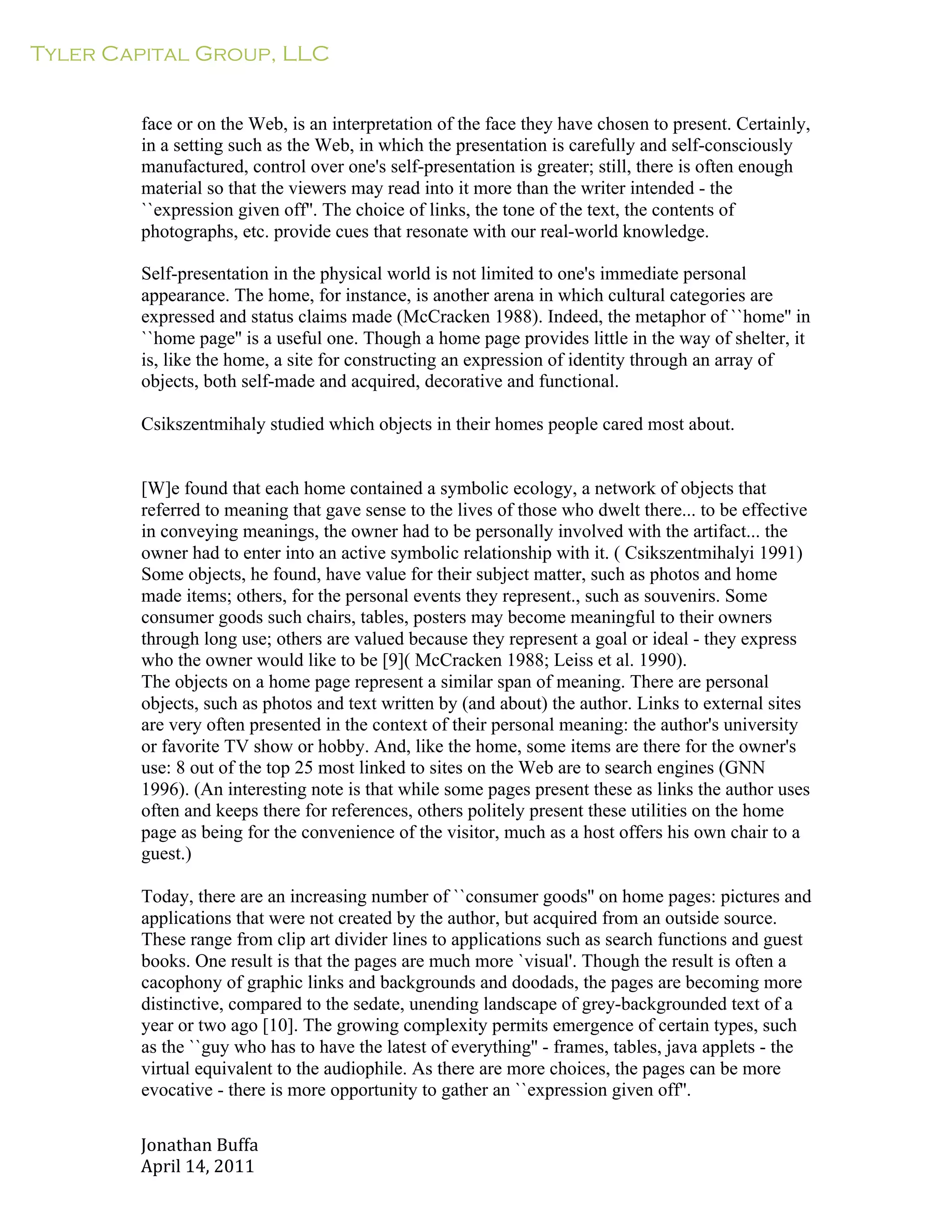 Tyler Capital Group, LLC
Jonathan	
  Buffa	
  
April	
  14,	
  2011	
  
	
  
	
  
	
  
	
  
face or on the Web, is an interpretation of the face they have chosen to present. Certainly,
in a setting such as the Web, in which the presentation is carefully and self-consciously
manufactured, control over one's self-presentation is greater; still, there is often enough
material so that the viewers may read into it more than the writer intended - the
``expression given off''. The choice of links, the tone of the text, the contents of
photographs, etc. provide cues that resonate with our real-world knowledge.
	
  
Self-presentation in the physical world is not limited to one's immediate personal
appearance. The home, for instance, is another arena in which cultural categories are
expressed and status claims made (McCracken 1988). Indeed, the metaphor of ``home'' in
``home page'' is a useful one. Though a home page provides little in the way of shelter, it
is, like the home, a site for constructing an expression of identity through an array of
objects, both self-made and acquired, decorative and functional.
	
  
Csikszentmihaly studied which objects in their homes people cared most about.
	
  
	
  
	
  
[W]e found that each home contained a symbolic ecology, a network of objects that
referred to meaning that gave sense to the lives of those who dwelt there... to be effective
in conveying meanings, the owner had to be personally involved with the artifact... the
owner had to enter into an active symbolic relationship with it. ( Csikszentmihalyi 1991)
Some objects, he found, have value for their subject matter, such as photos and home
made items; others, for the personal events they represent., such as souvenirs. Some
consumer goods such chairs, tables, posters may become meaningful to their owners
through long use; others are valued because they represent a goal or ideal - they express
who the owner would like to be [9]( McCracken 1988; Leiss et al. 1990).
The objects on a home page represent a similar span of meaning. There are personal
objects, such as photos and text written by (and about) the author. Links to external sites
are very often presented in the context of their personal meaning: the author's university
or favorite TV show or hobby. And, like the home, some items are there for the owner's
use: 8 out of the top 25 most linked to sites on the Web are to search engines (GNN
1996). (An interesting note is that while some pages present these as links the author uses
often and keeps there for references, others politely present these utilities on the home
page as being for the convenience of the visitor, much as a host offers his own chair to a
guest.)
	
  
Today, there are an increasing number of ``consumer goods'' on home pages: pictures and
applications that were not created by the author, but acquired from an outside source.
These range from clip art divider lines to applications such as search functions and guest
books. One result is that the pages are much more `visual'. Though the result is often a
cacophony of graphic links and backgrounds and doodads, the pages are becoming more
distinctive, compared to the sedate, unending landscape of grey-backgrounded text of a
year or two ago [10]. The growing complexity permits emergence of certain types, such
as the ``guy who has to have the latest of everything'' - frames, tables, java applets - the
virtual equivalent to the audiophile. As there are more choices, the pages can be more
evocative - there is more opportunity to gather an ``expression given off''.
 