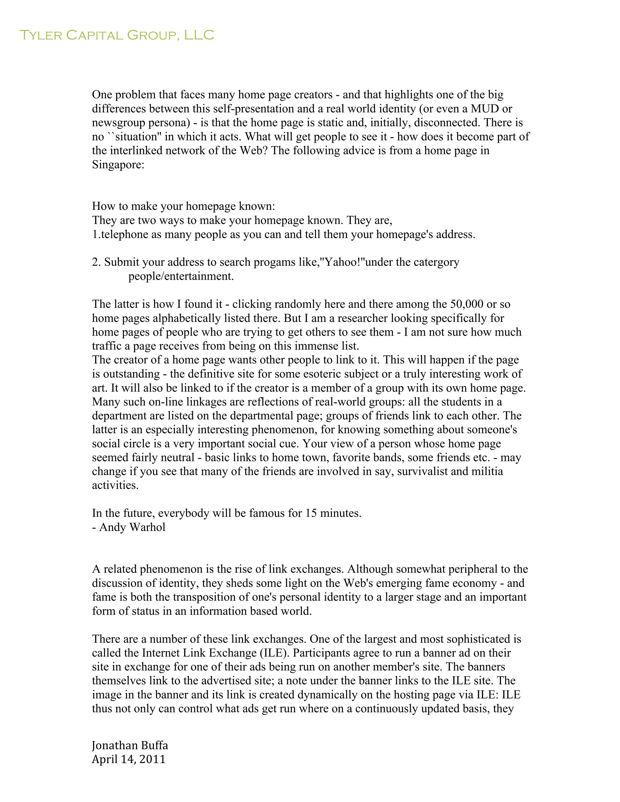 Tyler Capital Group, LLC
Jonathan	
  Buffa	
  
April	
  14,	
  2011	
  
	
  
	
  
	
  
	
  
	
  
One problem that faces many home page creators - and that highlights one of the big
differences between this self-presentation and a real world identity (or even a MUD or
newsgroup persona) - is that the home page is static and, initially, disconnected. There is
no ``situation'' in which it acts. What will get people to see it - how does it become part of
the interlinked network of the Web? The following advice is from a home page in
Singapore:
	
  
	
  
	
  
How to make your homepage known:
They are two ways to make your homepage known. They are,
1.telephone as many people as you can and tell them your homepage's address.
	
  
2. Submit your address to search progams like,''Yahoo!''under the catergory
people/entertainment.
	
  
The latter is how I found it - clicking randomly here and there among the 50,000 or so
home pages alphabetically listed there. But I am a researcher looking specifically for
home pages of people who are trying to get others to see them - I am not sure how much
traffic a page receives from being on this immense list.
The creator of a home page wants other people to link to it. This will happen if the page
is outstanding - the definitive site for some esoteric subject or a truly interesting work of
art. It will also be linked to if the creator is a member of a group with its own home page.
Many such on-line linkages are reflections of real-world groups: all the students in a
department are listed on the departmental page; groups of friends link to each other. The
latter is an especially interesting phenomenon, for knowing something about someone's
social circle is a very important social cue. Your view of a person whose home page
seemed fairly neutral - basic links to home town, favorite bands, some friends etc. - may
change if you see that many of the friends are involved in say, survivalist and militia
activities.
	
  
In the future, everybody will be famous for 15 minutes.
- Andy Warhol
	
  
	
  
	
  
A related phenomenon is the rise of link exchanges. Although somewhat peripheral to the
discussion of identity, they sheds some light on the Web's emerging fame economy - and
fame is both the transposition of one's personal identity to a larger stage and an important
form of status in an information based world.
	
  
There are a number of these link exchanges. One of the largest and most sophisticated is
called the Internet Link Exchange (ILE). Participants agree to run a banner ad on their
site in exchange for one of their ads being run on another member's site. The banners
themselves link to the advertised site; a note under the banner links to the ILE site. The
image in the banner and its link is created dynamically on the hosting page via ILE: ILE
thus not only can control what ads get run where on a continuously updated basis, they
 