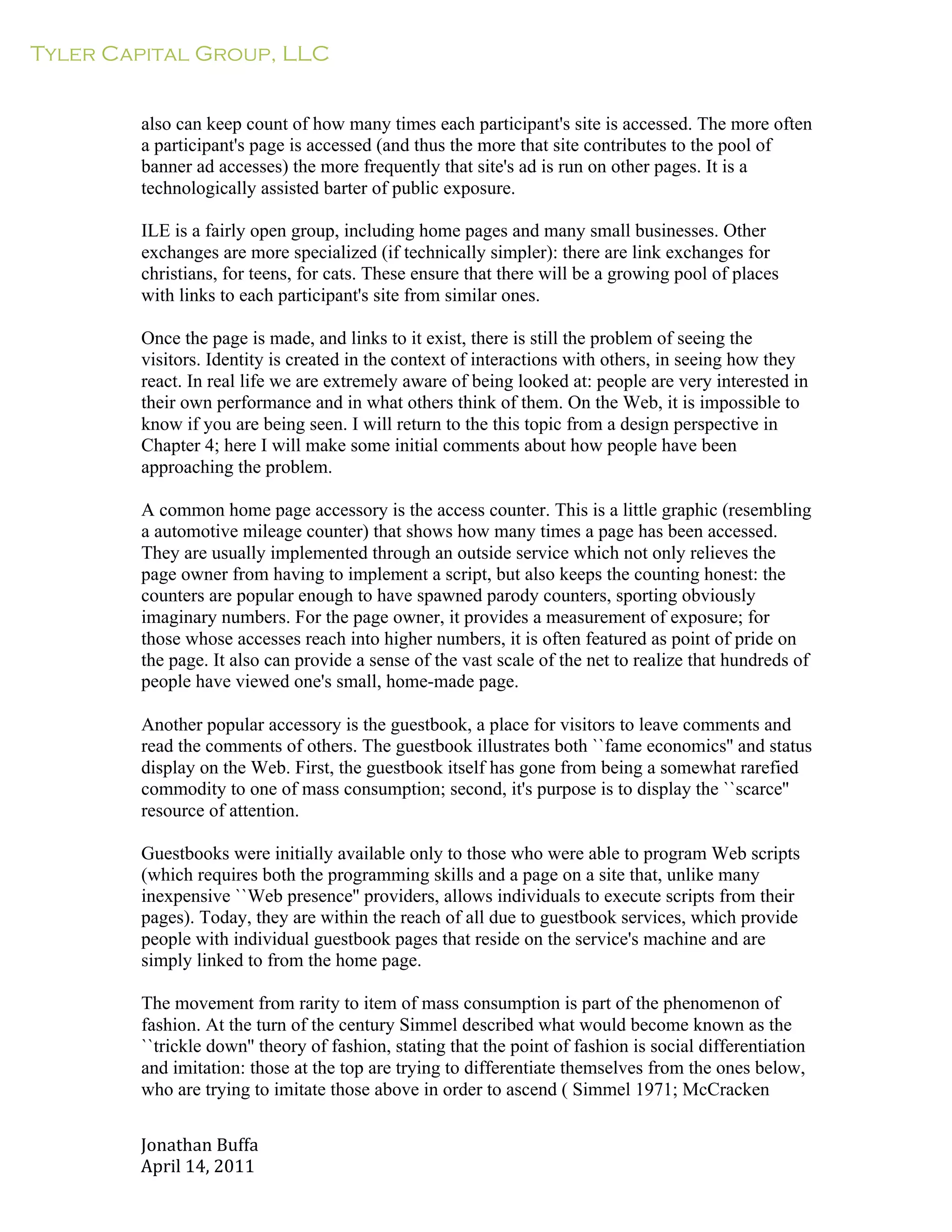 Tyler Capital Group, LLC
Jonathan	
  Buffa	
  
April	
  14,	
  2011	
  
	
  
	
  
	
  
	
  
also can keep count of how many times each participant's site is accessed. The more often
a participant's page is accessed (and thus the more that site contributes to the pool of
banner ad accesses) the more frequently that site's ad is run on other pages. It is a
technologically assisted barter of public exposure.
	
  
ILE is a fairly open group, including home pages and many small businesses. Other
exchanges are more specialized (if technically simpler): there are link exchanges for
christians, for teens, for cats. These ensure that there will be a growing pool of places
with links to each participant's site from similar ones.
	
  
Once the page is made, and links to it exist, there is still the problem of seeing the
visitors. Identity is created in the context of interactions with others, in seeing how they
react. In real life we are extremely aware of being looked at: people are very interested in
their own performance and in what others think of them. On the Web, it is impossible to
know if you are being seen. I will return to the this topic from a design perspective in
Chapter 4; here I will make some initial comments about how people have been
approaching the problem.
	
  
A common home page accessory is the access counter. This is a little graphic (resembling
a automotive mileage counter) that shows how many times a page has been accessed.
They are usually implemented through an outside service which not only relieves the
page owner from having to implement a script, but also keeps the counting honest: the
counters are popular enough to have spawned parody counters, sporting obviously
imaginary numbers. For the page owner, it provides a measurement of exposure; for
those whose accesses reach into higher numbers, it is often featured as point of pride on
the page. It also can provide a sense of the vast scale of the net to realize that hundreds of
people have viewed one's small, home-made page.
	
  
Another popular accessory is the guestbook, a place for visitors to leave comments and
read the comments of others. The guestbook illustrates both ``fame economics'' and status
display on the Web. First, the guestbook itself has gone from being a somewhat rarefied
commodity to one of mass consumption; second, it's purpose is to display the ``scarce''
resource of attention.
	
  
Guestbooks were initially available only to those who were able to program Web scripts
(which requires both the programming skills and a page on a site that, unlike many
inexpensive ``Web presence'' providers, allows individuals to execute scripts from their
pages). Today, they are within the reach of all due to guestbook services, which provide
people with individual guestbook pages that reside on the service's machine and are
simply linked to from the home page.
	
  
The movement from rarity to item of mass consumption is part of the phenomenon of
fashion. At the turn of the century Simmel described what would become known as the
``trickle down'' theory of fashion, stating that the point of fashion is social differentiation
and imitation: those at the top are trying to differentiate themselves from the ones below,
who are trying to imitate those above in order to ascend ( Simmel 1971; McCracken
 