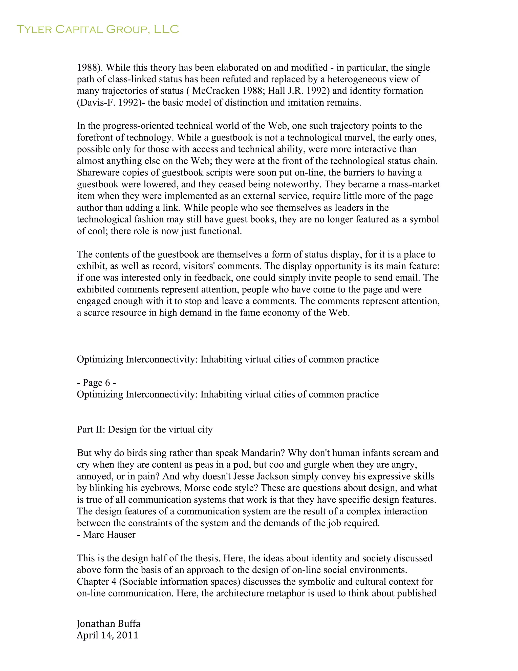 Tyler Capital Group, LLC
Jonathan	
  Buffa	
  
April	
  14,	
  2011	
  
	
  
	
  
	
  
	
  
1988). While this theory has been elaborated on and modified - in particular, the single
path of class-linked status has been refuted and replaced by a heterogeneous view of
many trajectories of status ( McCracken 1988; Hall J.R. 1992) and identity formation
(Davis-F. 1992)- the basic model of distinction and imitation remains.
	
  
In the progress-oriented technical world of the Web, one such trajectory points to the
forefront of technology. While a guestbook is not a technological marvel, the early ones,
possible only for those with access and technical ability, were more interactive than
almost anything else on the Web; they were at the front of the technological status chain.
Shareware copies of guestbook scripts were soon put on-line, the barriers to having a
guestbook were lowered, and they ceased being noteworthy. They became a mass-market
item when they were implemented as an external service, require little more of the page
author than adding a link. While people who see themselves as leaders in the
technological fashion may still have guest books, they are no longer featured as a symbol
of cool; there role is now just functional.
	
  
The contents of the guestbook are themselves a form of status display, for it is a place to
exhibit, as well as record, visitors' comments. The display opportunity is its main feature:
if one was interested only in feedback, one could simply invite people to send email. The
exhibited comments represent attention, people who have come to the page and were
engaged enough with it to stop and leave a comments. The comments represent attention,
a scarce resource in high demand in the fame economy of the Web.
	
  
	
  
	
  
	
  
Optimizing Interconnectivity: Inhabiting virtual cities of common practice
	
  
- Page 6 -
Optimizing Interconnectivity: Inhabiting virtual cities of common practice
	
  
	
  
	
  
Part II: Design for the virtual city
	
  
But why do birds sing rather than speak Mandarin? Why don't human infants scream and
cry when they are content as peas in a pod, but coo and gurgle when they are angry,
annoyed, or in pain? And why doesn't Jesse Jackson simply convey his expressive skills
by blinking his eyebrows, Morse code style? These are questions about design, and what
is true of all communication systems that work is that they have specific design features.
The design features of a communication system are the result of a complex interaction
between the constraints of the system and the demands of the job required.
- Marc Hauser
	
  
This is the design half of the thesis. Here, the ideas about identity and society discussed
above form the basis of an approach to the design of on-line social environments.
Chapter 4 (Sociable information spaces) discusses the symbolic and cultural context for
on-line communication. Here, the architecture metaphor is used to think about published
 