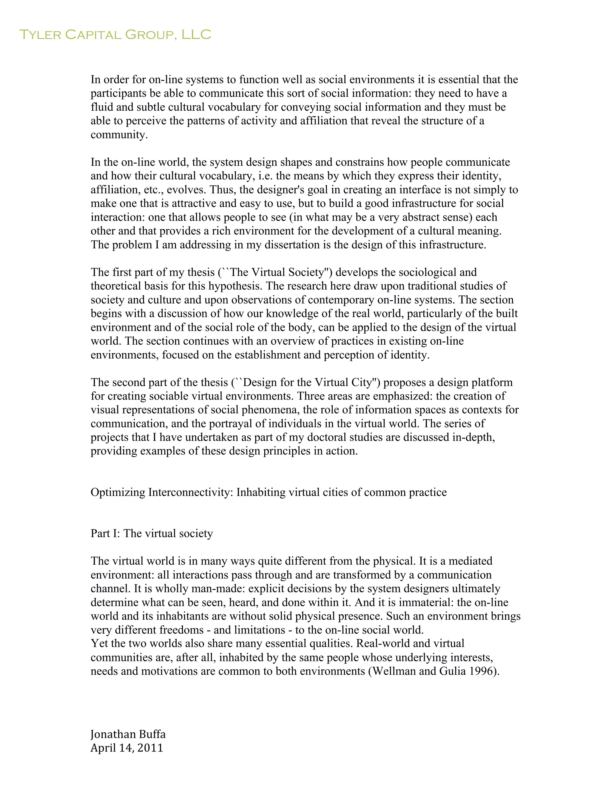 Tyler Capital Group, LLC
Jonathan	
  Buffa	
  
April	
  14,	
  2011	
  
	
  
	
  
	
  
	
  
In order for on-line systems to function well as social environments it is essential that the
participants be able to communicate this sort of social information: they need to have a
fluid and subtle cultural vocabulary for conveying social information and they must be
able to perceive the patterns of activity and affiliation that reveal the structure of a
community.
	
  
In the on-line world, the system design shapes and constrains how people communicate
and how their cultural vocabulary, i.e. the means by which they express their identity,
affiliation, etc., evolves. Thus, the designer's goal in creating an interface is not simply to
make one that is attractive and easy to use, but to build a good infrastructure for social
interaction: one that allows people to see (in what may be a very abstract sense) each
other and that provides a rich environment for the development of a cultural meaning.
The problem I am addressing in my dissertation is the design of this infrastructure.
	
  
The first part of my thesis (``The Virtual Society'') develops the sociological and
theoretical basis for this hypothesis. The research here draw upon traditional studies of
society and culture and upon observations of contemporary on-line systems. The section
begins with a discussion of how our knowledge of the real world, particularly of the built
environment and of the social role of the body, can be applied to the design of the virtual
world. The section continues with an overview of practices in existing on-line
environments, focused on the establishment and perception of identity.
	
  
The second part of the thesis (``Design for the Virtual City'') proposes a design platform
for creating sociable virtual environments. Three areas are emphasized: the creation of
visual representations of social phenomena, the role of information spaces as contexts for
communication, and the portrayal of individuals in the virtual world. The series of
projects that I have undertaken as part of my doctoral studies are discussed in-depth,
providing examples of these design principles in action.
	
  
	
  
	
  
Optimizing Interconnectivity: Inhabiting virtual cities of common practice
	
  
	
  
	
  
Part I: The virtual society
	
  
The virtual world is in many ways quite different from the physical. It is a mediated
environment: all interactions pass through and are transformed by a communication
channel. It is wholly man-made: explicit decisions by the system designers ultimately
determine what can be seen, heard, and done within it. And it is immaterial: the on-line
world and its inhabitants are without solid physical presence. Such an environment brings
very different freedoms - and limitations - to the on-line social world.
Yet the two worlds also share many essential qualities. Real-world and virtual
communities are, after all, inhabited by the same people whose underlying interests,
needs and motivations are common to both environments (Wellman and Gulia 1996).
 