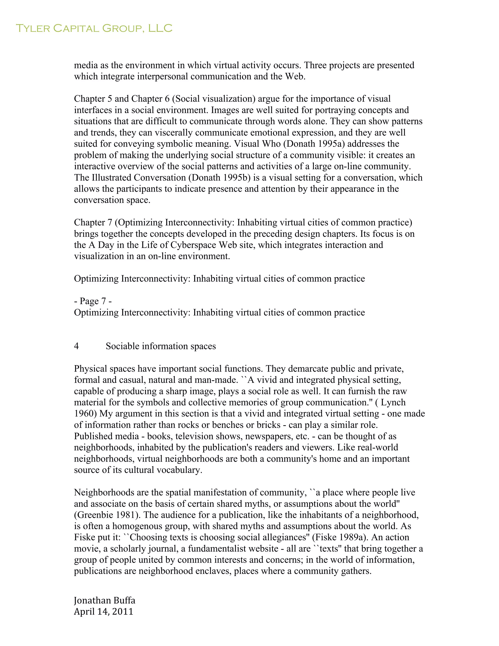 Tyler Capital Group, LLC
Jonathan	
  Buffa	
  
April	
  14,	
  2011	
  
	
  
	
  
	
  
	
  
media as the environment in which virtual activity occurs. Three projects are presented
which integrate interpersonal communication and the Web.
	
  
Chapter 5 and Chapter 6 (Social visualization) argue for the importance of visual
interfaces in a social environment. Images are well suited for portraying concepts and
situations that are difficult to communicate through words alone. They can show patterns
and trends, they can viscerally communicate emotional expression, and they are well
suited for conveying symbolic meaning. Visual Who (Donath 1995a) addresses the
problem of making the underlying social structure of a community visible: it creates an
interactive overview of the social patterns and activities of a large on-line community.
The Illustrated Conversation (Donath 1995b) is a visual setting for a conversation, which
allows the participants to indicate presence and attention by their appearance in the
conversation space.
	
  
Chapter 7 (Optimizing Interconnectivity: Inhabiting virtual cities of common practice)
brings together the concepts developed in the preceding design chapters. Its focus is on
the A Day in the Life of Cyberspace Web site, which integrates interaction and
visualization in an on-line environment.
	
  
Optimizing Interconnectivity: Inhabiting virtual cities of common practice
	
  
- Page 7 -
Optimizing Interconnectivity: Inhabiting virtual cities of common practice
	
  
	
  
	
  
4 Sociable information spaces
	
  
Physical spaces have important social functions. They demarcate public and private,
formal and casual, natural and man-made. ``A vivid and integrated physical setting,
capable of producing a sharp image, plays a social role as well. It can furnish the raw
material for the symbols and collective memories of group communication.'' ( Lynch
1960) My argument in this section is that a vivid and integrated virtual setting - one made
of information rather than rocks or benches or bricks - can play a similar role.
Published media - books, television shows, newspapers, etc. - can be thought of as
neighborhoods, inhabited by the publication's readers and viewers. Like real-world
neighborhoods, virtual neighborhoods are both a community's home and an important
source of its cultural vocabulary.
	
  
Neighborhoods are the spatial manifestation of community, ``a place where people live
and associate on the basis of certain shared myths, or assumptions about the world''
(Greenbie 1981). The audience for a publication, like the inhabitants of a neighborhood,
is often a homogenous group, with shared myths and assumptions about the world. As
Fiske put it: ``Choosing texts is choosing social allegiances'' (Fiske 1989a). An action
movie, a scholarly journal, a fundamentalist website - all are ``texts'' that bring together a
group of people united by common interests and concerns; in the world of information,
publications are neighborhood enclaves, places where a community gathers.
 