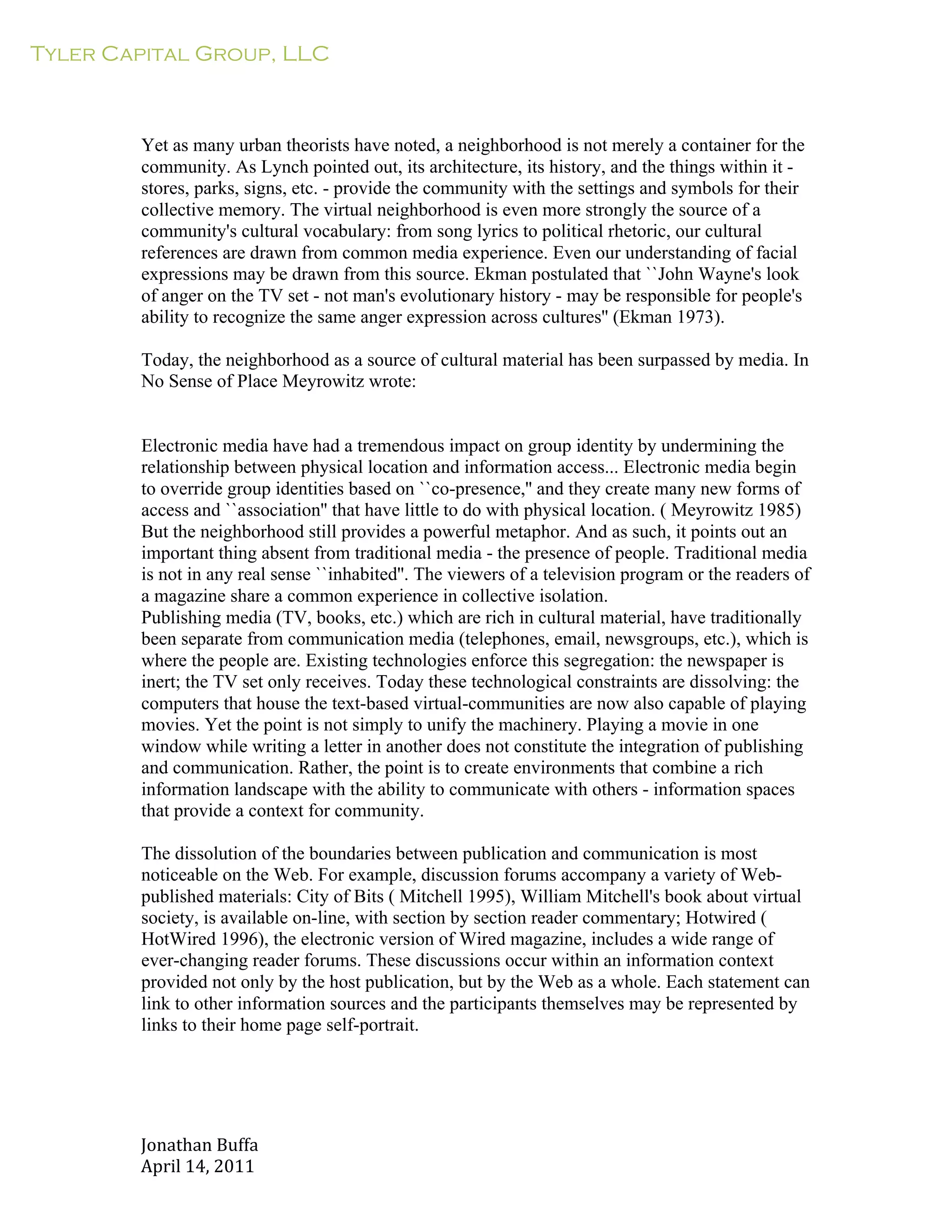 Tyler Capital Group, LLC
Jonathan	
  Buffa	
  
April	
  14,	
  2011	
  
	
  
	
  
	
  
	
  
	
  
Yet as many urban theorists have noted, a neighborhood is not merely a container for the
community. As Lynch pointed out, its architecture, its history, and the things within it -
stores, parks, signs, etc. - provide the community with the settings and symbols for their
collective memory. The virtual neighborhood is even more strongly the source of a
community's cultural vocabulary: from song lyrics to political rhetoric, our cultural
references are drawn from common media experience. Even our understanding of facial
expressions may be drawn from this source. Ekman postulated that ``John Wayne's look
of anger on the TV set - not man's evolutionary history - may be responsible for people's
ability to recognize the same anger expression across cultures'' (Ekman 1973).
	
  
Today, the neighborhood as a source of cultural material has been surpassed by media. In
No Sense of Place Meyrowitz wrote:
	
  
	
  
	
  
Electronic media have had a tremendous impact on group identity by undermining the
relationship between physical location and information access... Electronic media begin
to override group identities based on ``co-presence,'' and they create many new forms of
access and ``association'' that have little to do with physical location. ( Meyrowitz 1985)
But the neighborhood still provides a powerful metaphor. And as such, it points out an
important thing absent from traditional media - the presence of people. Traditional media
is not in any real sense ``inhabited''. The viewers of a television program or the readers of
a magazine share a common experience in collective isolation.
Publishing media (TV, books, etc.) which are rich in cultural material, have traditionally
been separate from communication media (telephones, email, newsgroups, etc.), which is
where the people are. Existing technologies enforce this segregation: the newspaper is
inert; the TV set only receives. Today these technological constraints are dissolving: the
computers that house the text-based virtual-communities are now also capable of playing
movies. Yet the point is not simply to unify the machinery. Playing a movie in one
window while writing a letter in another does not constitute the integration of publishing
and communication. Rather, the point is to create environments that combine a rich
information landscape with the ability to communicate with others - information spaces
that provide a context for community.
	
  
The dissolution of the boundaries between publication and communication is most
noticeable on the Web. For example, discussion forums accompany a variety of Web-
published materials: City of Bits ( Mitchell 1995), William Mitchell's book about virtual
society, is available on-line, with section by section reader commentary; Hotwired (
HotWired 1996), the electronic version of Wired magazine, includes a wide range of
ever-changing reader forums. These discussions occur within an information context
provided not only by the host publication, but by the Web as a whole. Each statement can
link to other information sources and the participants themselves may be represented by
links to their home page self-portrait.
 