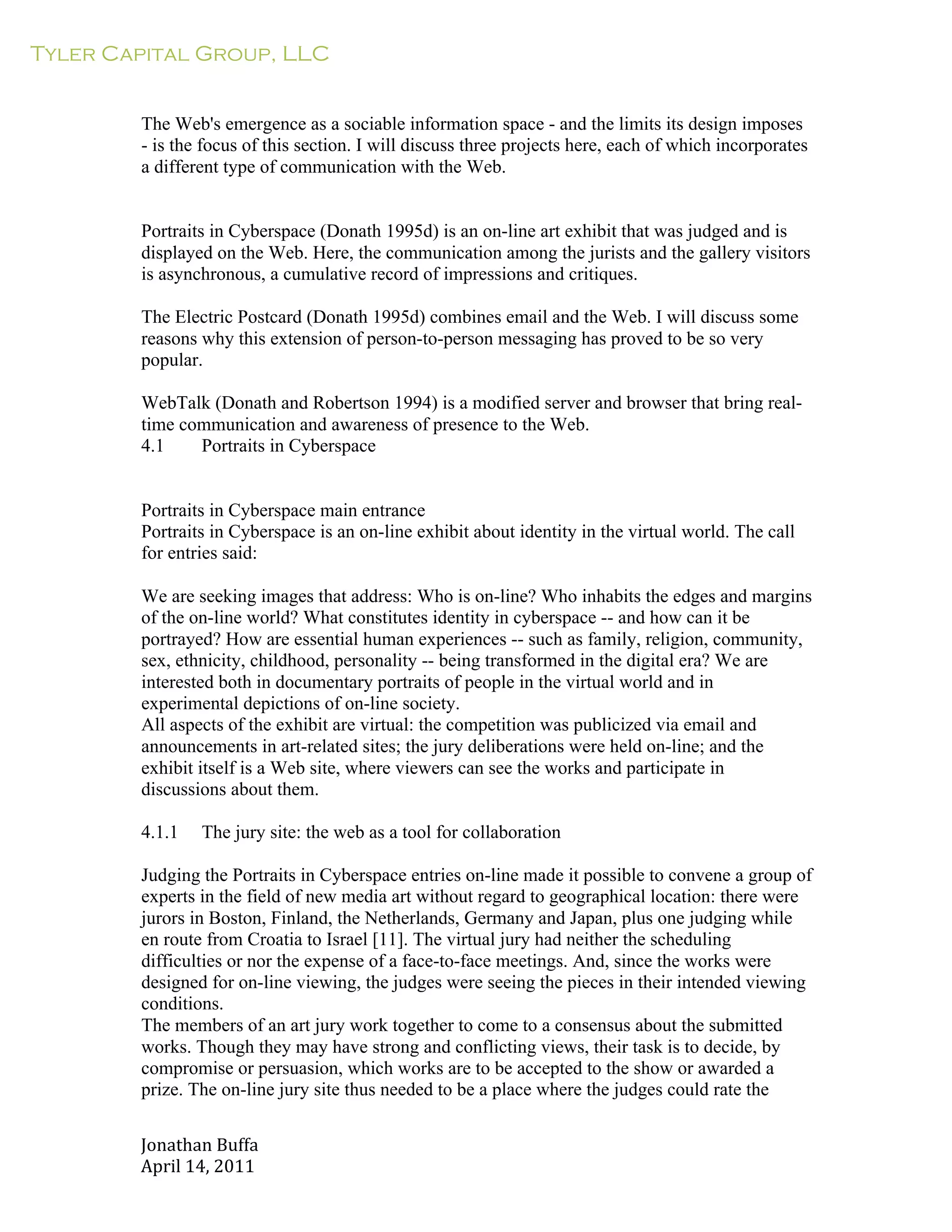 Tyler Capital Group, LLC
Jonathan	
  Buffa	
  
April	
  14,	
  2011	
  
	
  
	
  
	
  
	
  
The Web's emergence as a sociable information space - and the limits its design imposes
- is the focus of this section. I will discuss three projects here, each of which incorporates
a different type of communication with the Web.
	
  
	
  
	
  
Portraits in Cyberspace (Donath 1995d) is an on-line art exhibit that was judged and is
displayed on the Web. Here, the communication among the jurists and the gallery visitors
is asynchronous, a cumulative record of impressions and critiques.
	
  
The Electric Postcard (Donath 1995d) combines email and the Web. I will discuss some
reasons why this extension of person-to-person messaging has proved to be so very
popular.
	
  
WebTalk (Donath and Robertson 1994) is a modified server and browser that bring real-
time communication and awareness of presence to the Web.
4.1 Portraits in Cyberspace
	
  
	
  
	
  
Portraits in Cyberspace main entrance
Portraits in Cyberspace is an on-line exhibit about identity in the virtual world. The call
for entries said:
	
  
We are seeking images that address: Who is on-line? Who inhabits the edges and margins
of the on-line world? What constitutes identity in cyberspace -- and how can it be
portrayed? How are essential human experiences -- such as family, religion, community,
sex, ethnicity, childhood, personality -- being transformed in the digital era? We are
interested both in documentary portraits of people in the virtual world and in
experimental depictions of on-line society.
All aspects of the exhibit are virtual: the competition was publicized via email and
announcements in art-related sites; the jury deliberations were held on-line; and the
exhibit itself is a Web site, where viewers can see the works and participate in
discussions about them.
	
  
4.1.1 The jury site: the web as a tool for collaboration
	
  
Judging the Portraits in Cyberspace entries on-line made it possible to convene a group of
experts in the field of new media art without regard to geographical location: there were
jurors in Boston, Finland, the Netherlands, Germany and Japan, plus one judging while
en route from Croatia to Israel [11]. The virtual jury had neither the scheduling
difficulties or nor the expense of a face-to-face meetings. And, since the works were
designed for on-line viewing, the judges were seeing the pieces in their intended viewing
conditions.
The members of an art jury work together to come to a consensus about the submitted
works. Though they may have strong and conflicting views, their task is to decide, by
compromise or persuasion, which works are to be accepted to the show or awarded a
prize. The on-line jury site thus needed to be a place where the judges could rate the
 