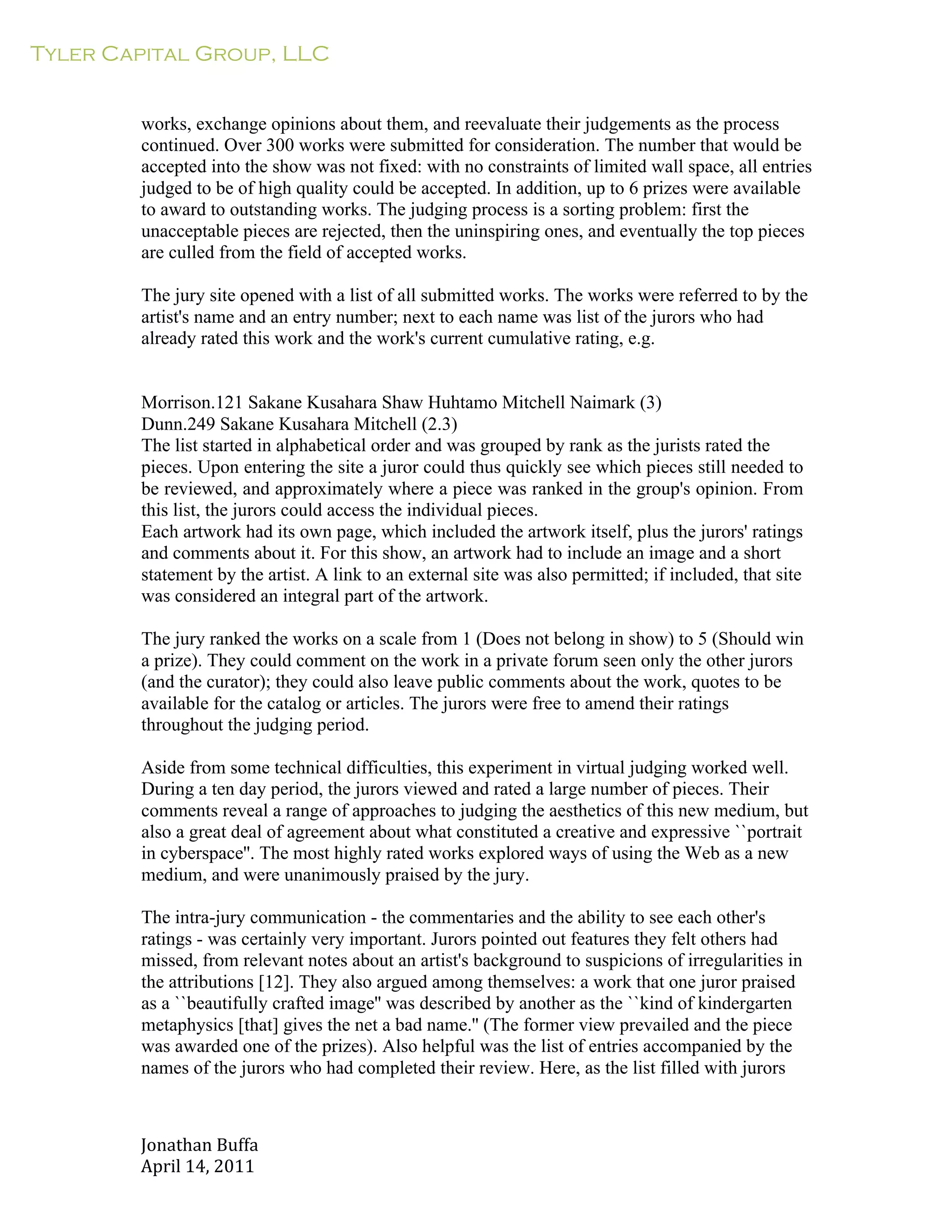Tyler Capital Group, LLC
Jonathan	
  Buffa	
  
April	
  14,	
  2011	
  
	
  
	
  
	
  
	
  
works, exchange opinions about them, and reevaluate their judgements as the process
continued. Over 300 works were submitted for consideration. The number that would be
accepted into the show was not fixed: with no constraints of limited wall space, all entries
judged to be of high quality could be accepted. In addition, up to 6 prizes were available
to award to outstanding works. The judging process is a sorting problem: first the
unacceptable pieces are rejected, then the uninspiring ones, and eventually the top pieces
are culled from the field of accepted works.
	
  
The jury site opened with a list of all submitted works. The works were referred to by the
artist's name and an entry number; next to each name was list of the jurors who had
already rated this work and the work's current cumulative rating, e.g.
	
  
	
  
	
  
Morrison.121 Sakane Kusahara Shaw Huhtamo Mitchell Naimark (3)
Dunn.249 Sakane Kusahara Mitchell (2.3)
The list started in alphabetical order and was grouped by rank as the jurists rated the
pieces. Upon entering the site a juror could thus quickly see which pieces still needed to
be reviewed, and approximately where a piece was ranked in the group's opinion. From
this list, the jurors could access the individual pieces.
Each artwork had its own page, which included the artwork itself, plus the jurors' ratings
and comments about it. For this show, an artwork had to include an image and a short
statement by the artist. A link to an external site was also permitted; if included, that site
was considered an integral part of the artwork.
	
  
The jury ranked the works on a scale from 1 (Does not belong in show) to 5 (Should win
a prize). They could comment on the work in a private forum seen only the other jurors
(and the curator); they could also leave public comments about the work, quotes to be
available for the catalog or articles. The jurors were free to amend their ratings
throughout the judging period.
	
  
Aside from some technical difficulties, this experiment in virtual judging worked well.
During a ten day period, the jurors viewed and rated a large number of pieces. Their
comments reveal a range of approaches to judging the aesthetics of this new medium, but
also a great deal of agreement about what constituted a creative and expressive ``portrait
in cyberspace''. The most highly rated works explored ways of using the Web as a new
medium, and were unanimously praised by the jury.
	
  
The intra-jury communication - the commentaries and the ability to see each other's
ratings - was certainly very important. Jurors pointed out features they felt others had
missed, from relevant notes about an artist's background to suspicions of irregularities in
the attributions [12]. They also argued among themselves: a work that one juror praised
as a ``beautifully crafted image'' was described by another as the ``kind of kindergarten
metaphysics [that] gives the net a bad name.'' (The former view prevailed and the piece
was awarded one of the prizes). Also helpful was the list of entries accompanied by the
names of the jurors who had completed their review. Here, as the list filled with jurors
 