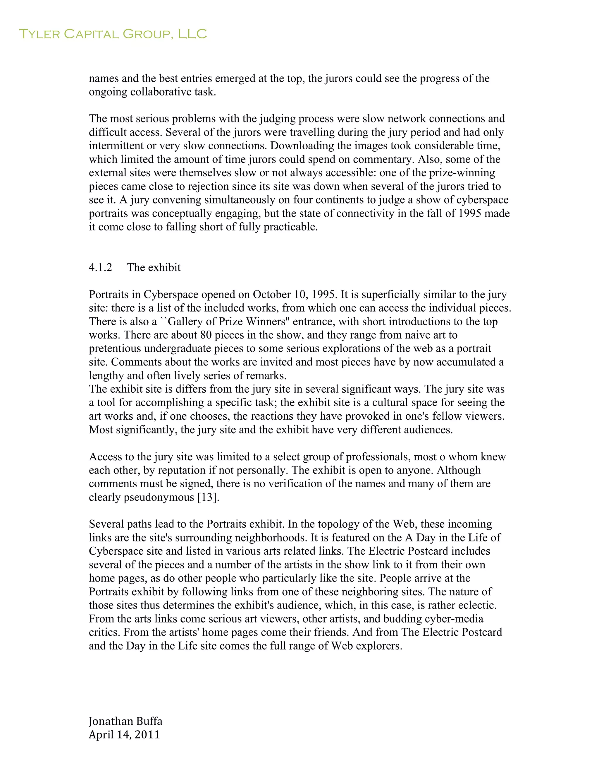 Tyler Capital Group, LLC
Jonathan	
  Buffa	
  
April	
  14,	
  2011	
  
	
  
	
  
	
  
	
  
names and the best entries emerged at the top, the jurors could see the progress of the
ongoing collaborative task.
	
  
The most serious problems with the judging process were slow network connections and
difficult access. Several of the jurors were travelling during the jury period and had only
intermittent or very slow connections. Downloading the images took considerable time,
which limited the amount of time jurors could spend on commentary. Also, some of the
external sites were themselves slow or not always accessible: one of the prize-winning
pieces came close to rejection since its site was down when several of the jurors tried to
see it. A jury convening simultaneously on four continents to judge a show of cyberspace
portraits was conceptually engaging, but the state of connectivity in the fall of 1995 made
it come close to falling short of fully practicable.
	
  
	
  
	
  
4.1.2 The exhibit
	
  
Portraits in Cyberspace opened on October 10, 1995. It is superficially similar to the jury
site: there is a list of the included works, from which one can access the individual pieces.
There is also a ``Gallery of Prize Winners'' entrance, with short introductions to the top
works. There are about 80 pieces in the show, and they range from naive art to
pretentious undergraduate pieces to some serious explorations of the web as a portrait
site. Comments about the works are invited and most pieces have by now accumulated a
lengthy and often lively series of remarks.
The exhibit site is differs from the jury site in several significant ways. The jury site was
a tool for accomplishing a specific task; the exhibit site is a cultural space for seeing the
art works and, if one chooses, the reactions they have provoked in one's fellow viewers.
Most significantly, the jury site and the exhibit have very different audiences.
	
  
Access to the jury site was limited to a select group of professionals, most o whom knew
each other, by reputation if not personally. The exhibit is open to anyone. Although
comments must be signed, there is no verification of the names and many of them are
clearly pseudonymous [13].
	
  
Several paths lead to the Portraits exhibit. In the topology of the Web, these incoming
links are the site's surrounding neighborhoods. It is featured on the A Day in the Life of
Cyberspace site and listed in various arts related links. The Electric Postcard includes
several of the pieces and a number of the artists in the show link to it from their own
home pages, as do other people who particularly like the site. People arrive at the
Portraits exhibit by following links from one of these neighboring sites. The nature of
those sites thus determines the exhibit's audience, which, in this case, is rather eclectic.
From the arts links come serious art viewers, other artists, and budding cyber-media
critics. From the artists' home pages come their friends. And from The Electric Postcard
and the Day in the Life site comes the full range of Web explorers.
 