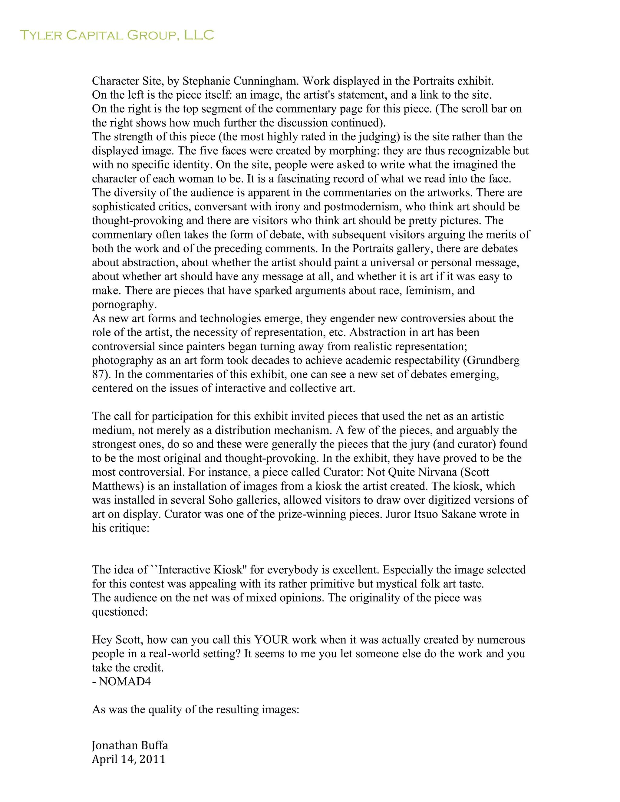 Tyler Capital Group, LLC
Jonathan	
  Buffa	
  
April	
  14,	
  2011	
  
	
  
	
  
	
  
	
  
Character Site, by Stephanie Cunningham. Work displayed in the Portraits exhibit.
On the left is the piece itself: an image, the artist's statement, and a link to the site.
On the right is the top segment of the commentary page for this piece. (The scroll bar on
the right shows how much further the discussion continued).
The strength of this piece (the most highly rated in the judging) is the site rather than the
displayed image. The five faces were created by morphing: they are thus recognizable but
with no specific identity. On the site, people were asked to write what the imagined the
character of each woman to be. It is a fascinating record of what we read into the face.
The diversity of the audience is apparent in the commentaries on the artworks. There are
sophisticated critics, conversant with irony and postmodernism, who think art should be
thought-provoking and there are visitors who think art should be pretty pictures. The
commentary often takes the form of debate, with subsequent visitors arguing the merits of
both the work and of the preceding comments. In the Portraits gallery, there are debates
about abstraction, about whether the artist should paint a universal or personal message,
about whether art should have any message at all, and whether it is art if it was easy to
make. There are pieces that have sparked arguments about race, feminism, and
pornography.
As new art forms and technologies emerge, they engender new controversies about the
role of the artist, the necessity of representation, etc. Abstraction in art has been
controversial since painters began turning away from realistic representation;
photography as an art form took decades to achieve academic respectability (Grundberg
87). In the commentaries of this exhibit, one can see a new set of debates emerging,
centered on the issues of interactive and collective art.
	
  
The call for participation for this exhibit invited pieces that used the net as an artistic
medium, not merely as a distribution mechanism. A few of the pieces, and arguably the
strongest ones, do so and these were generally the pieces that the jury (and curator) found
to be the most original and thought-provoking. In the exhibit, they have proved to be the
most controversial. For instance, a piece called Curator: Not Quite Nirvana (Scott
Matthews) is an installation of images from a kiosk the artist created. The kiosk, which
was installed in several Soho galleries, allowed visitors to draw over digitized versions of
art on display. Curator was one of the prize-winning pieces. Juror Itsuo Sakane wrote in
his critique:
	
  
	
  
	
  
The idea of ``Interactive Kiosk'' for everybody is excellent. Especially the image selected
for this contest was appealing with its rather primitive but mystical folk art taste.
The audience on the net was of mixed opinions. The originality of the piece was
questioned:
	
  
Hey Scott, how can you call this YOUR work when it was actually created by numerous
people in a real-world setting? It seems to me you let someone else do the work and you
take the credit.
- NOMAD4
	
  
As was the quality of the resulting images:
 