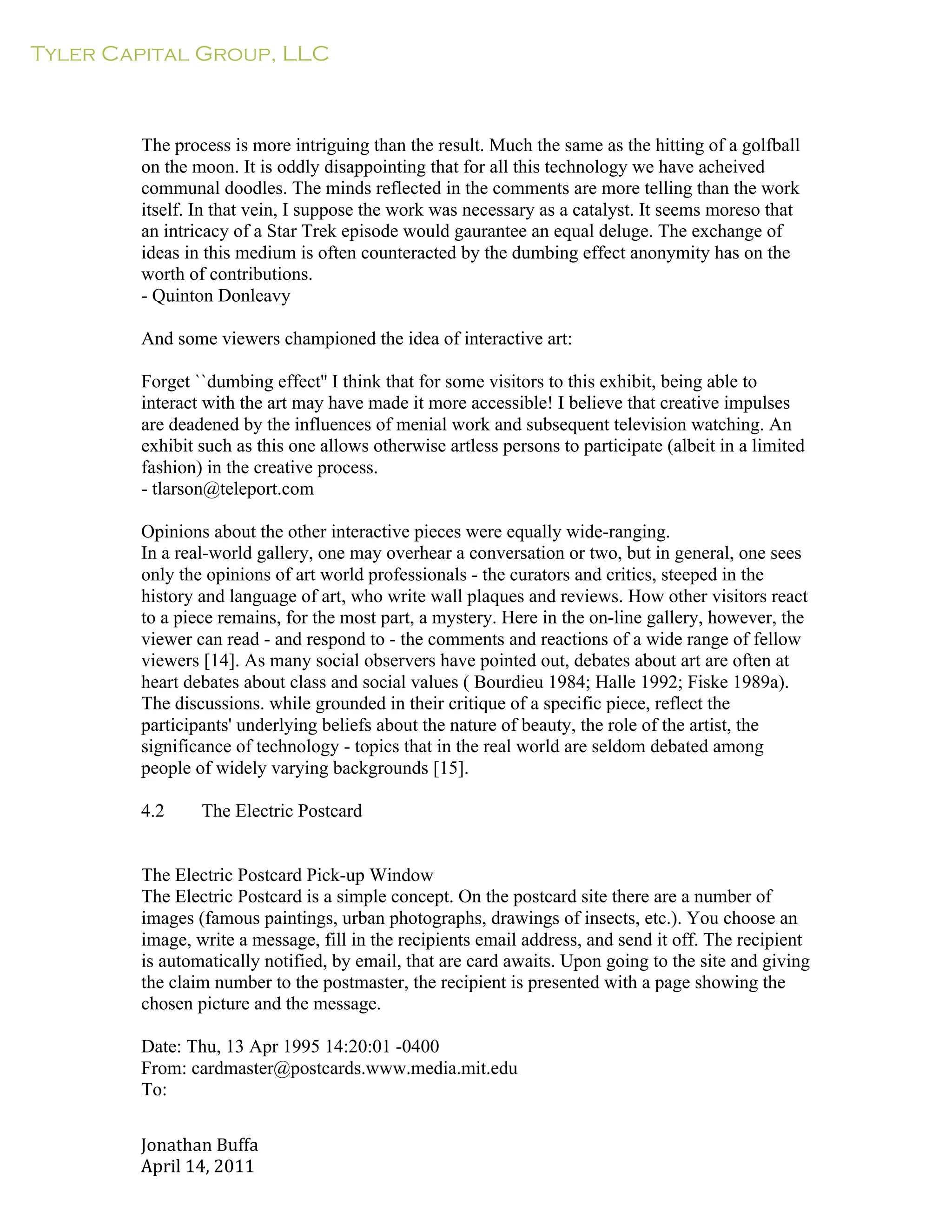 Tyler Capital Group, LLC
Jonathan	
  Buffa	
  
April	
  14,	
  2011	
  
	
  
	
  
	
  
	
  
	
  
The process is more intriguing than the result. Much the same as the hitting of a golfball
on the moon. It is oddly disappointing that for all this technology we have acheived
communal doodles. The minds reflected in the comments are more telling than the work
itself. In that vein, I suppose the work was necessary as a catalyst. It seems moreso that
an intricacy of a Star Trek episode would gaurantee an equal deluge. The exchange of
ideas in this medium is often counteracted by the dumbing effect anonymity has on the
worth of contributions.
- Quinton Donleavy
	
  
And some viewers championed the idea of interactive art:
	
  
Forget ``dumbing effect'' I think that for some visitors to this exhibit, being able to
interact with the art may have made it more accessible! I believe that creative impulses
are deadened by the influences of menial work and subsequent television watching. An
exhibit such as this one allows otherwise artless persons to participate (albeit in a limited
fashion) in the creative process.
- tlarson@teleport.com
	
  
Opinions about the other interactive pieces were equally wide-ranging.
In a real-world gallery, one may overhear a conversation or two, but in general, one sees
only the opinions of art world professionals - the curators and critics, steeped in the
history and language of art, who write wall plaques and reviews. How other visitors react
to a piece remains, for the most part, a mystery. Here in the on-line gallery, however, the
viewer can read - and respond to - the comments and reactions of a wide range of fellow
viewers [14]. As many social observers have pointed out, debates about art are often at
heart debates about class and social values ( Bourdieu 1984; Halle 1992; Fiske 1989a).
The discussions. while grounded in their critique of a specific piece, reflect the
participants' underlying beliefs about the nature of beauty, the role of the artist, the
significance of technology - topics that in the real world are seldom debated among
people of widely varying backgrounds [15].
	
  
4.2 The Electric Postcard
	
  
	
  
	
  
The Electric Postcard Pick-up Window
The Electric Postcard is a simple concept. On the postcard site there are a number of
images (famous paintings, urban photographs, drawings of insects, etc.). You choose an
image, write a message, fill in the recipients email address, and send it off. The recipient
is automatically notified, by email, that are card awaits. Upon going to the site and giving
the claim number to the postmaster, the recipient is presented with a page showing the
chosen picture and the message.
	
  
Date: Thu, 13 Apr 1995 14:20:01 -0400
From: cardmaster@postcards.www.media.mit.edu
To:
 
