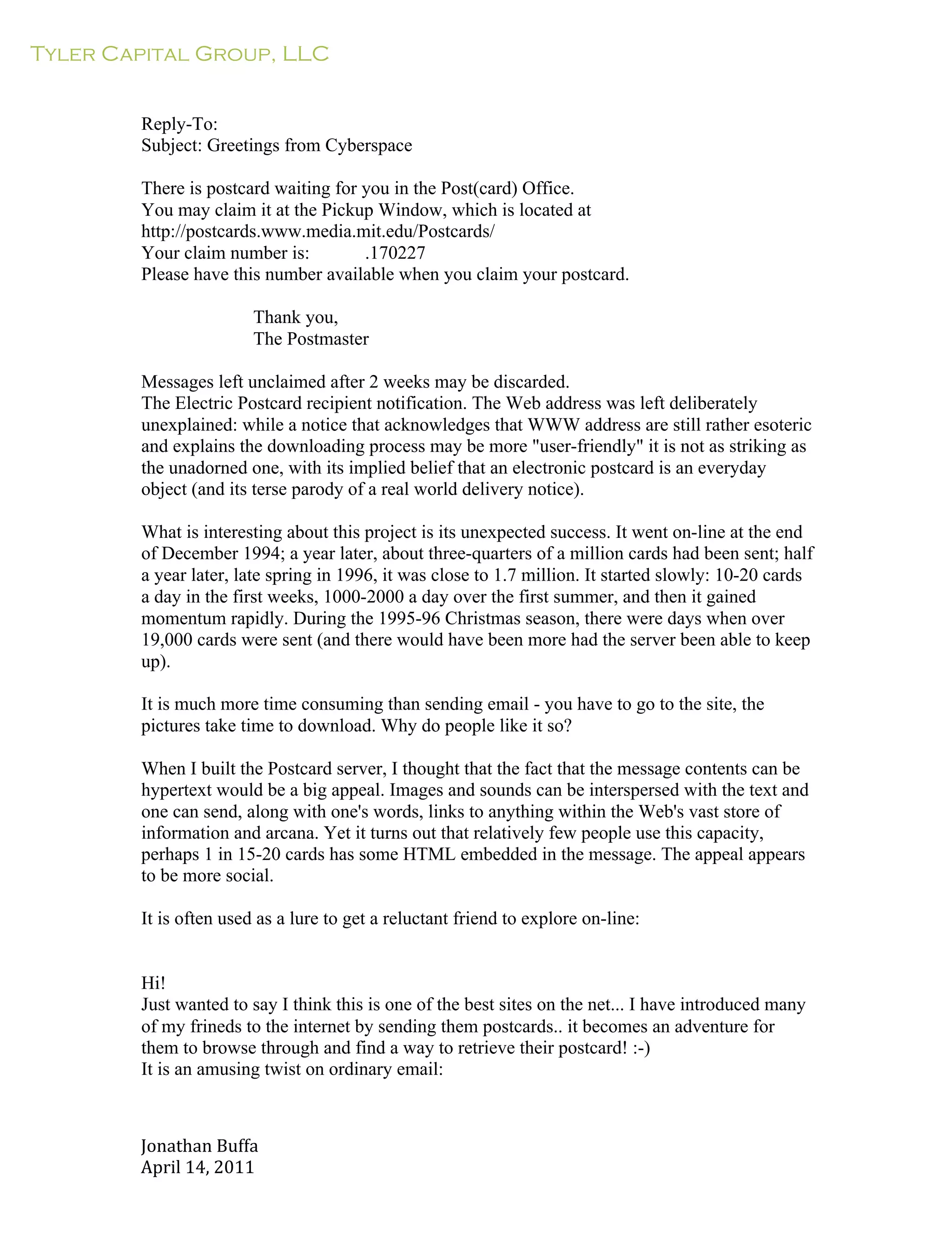 Tyler Capital Group, LLC
Jonathan	
  Buffa	
  
April	
  14,	
  2011	
  
	
  
	
  
	
  
	
  
Reply-To:
Subject: Greetings from Cyberspace
	
  
There is postcard waiting for you in the Post(card) Office.
You may claim it at the Pickup Window, which is located at
http://postcards.www.media.mit.edu/Postcards/
Your claim number is: .170227
Please have this number available when you claim your postcard.
	
  
Thank you,
The Postmaster
	
  
Messages left unclaimed after 2 weeks may be discarded.
The Electric Postcard recipient notification. The Web address was left deliberately
unexplained: while a notice that acknowledges that WWW address are still rather esoteric
and explains the downloading process may be more "user-friendly" it is not as striking as
the unadorned one, with its implied belief that an electronic postcard is an everyday
object (and its terse parody of a real world delivery notice).
	
  
What is interesting about this project is its unexpected success. It went on-line at the end
of December 1994; a year later, about three-quarters of a million cards had been sent; half
a year later, late spring in 1996, it was close to 1.7 million. It started slowly: 10-20 cards
a day in the first weeks, 1000-2000 a day over the first summer, and then it gained
momentum rapidly. During the 1995-96 Christmas season, there were days when over
19,000 cards were sent (and there would have been more had the server been able to keep
up).
	
  
It is much more time consuming than sending email - you have to go to the site, the
pictures take time to download. Why do people like it so?
	
  
When I built the Postcard server, I thought that the fact that the message contents can be
hypertext would be a big appeal. Images and sounds can be interspersed with the text and
one can send, along with one's words, links to anything within the Web's vast store of
information and arcana. Yet it turns out that relatively few people use this capacity,
perhaps 1 in 15-20 cards has some HTML embedded in the message. The appeal appears
to be more social.
	
  
It is often used as a lure to get a reluctant friend to explore on-line:
	
  
	
  
	
  
Hi!
Just wanted to say I think this is one of the best sites on the net... I have introduced many
of my frineds to the internet by sending them postcards.. it becomes an adventure for
them to browse through and find a way to retrieve their postcard! :-)
It is an amusing twist on ordinary email:
 