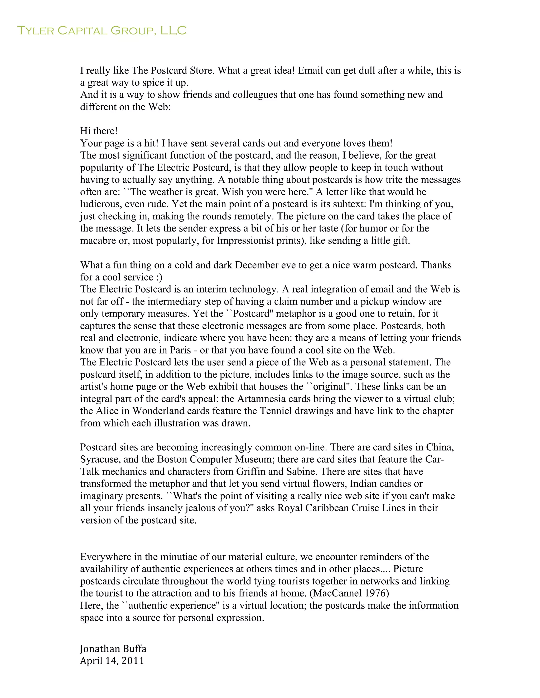 Tyler Capital Group, LLC
Jonathan	
  Buffa	
  
April	
  14,	
  2011	
  
	
  
	
  
	
  
	
  
I really like The Postcard Store. What a great idea! Email can get dull after a while, this is
a great way to spice it up.
And it is a way to show friends and colleagues that one has found something new and
different on the Web:
	
  
Hi there!
Your page is a hit! I have sent several cards out and everyone loves them!
The most significant function of the postcard, and the reason, I believe, for the great
popularity of The Electric Postcard, is that they allow people to keep in touch without
having to actually say anything. A notable thing about postcards is how trite the messages
often are: ``The weather is great. Wish you were here.'' A letter like that would be
ludicrous, even rude. Yet the main point of a postcard is its subtext: I'm thinking of you,
just checking in, making the rounds remotely. The picture on the card takes the place of
the message. It lets the sender express a bit of his or her taste (for humor or for the
macabre or, most popularly, for Impressionist prints), like sending a little gift.
	
  
What a fun thing on a cold and dark December eve to get a nice warm postcard. Thanks
for a cool service :)
The Electric Postcard is an interim technology. A real integration of email and the Web is
not far off - the intermediary step of having a claim number and a pickup window are
only temporary measures. Yet the ``Postcard'' metaphor is a good one to retain, for it
captures the sense that these electronic messages are from some place. Postcards, both
real and electronic, indicate where you have been: they are a means of letting your friends
know that you are in Paris - or that you have found a cool site on the Web.
The Electric Postcard lets the user send a piece of the Web as a personal statement. The
postcard itself, in addition to the picture, includes links to the image source, such as the
artist's home page or the Web exhibit that houses the ``original''. These links can be an
integral part of the card's appeal: the Artamnesia cards bring the viewer to a virtual club;
the Alice in Wonderland cards feature the Tenniel drawings and have link to the chapter
from which each illustration was drawn.
	
  
Postcard sites are becoming increasingly common on-line. There are card sites in China,
Syracuse, and the Boston Computer Museum; there are card sites that feature the Car-
Talk mechanics and characters from Griffin and Sabine. There are sites that have
transformed the metaphor and that let you send virtual flowers, Indian candies or
imaginary presents. ``What's the point of visiting a really nice web site if you can't make
all your friends insanely jealous of you?'' asks Royal Caribbean Cruise Lines in their
version of the postcard site.
	
  
	
  
	
  
Everywhere in the minutiae of our material culture, we encounter reminders of the
availability of authentic experiences at others times and in other places.... Picture
postcards circulate throughout the world tying tourists together in networks and linking
the tourist to the attraction and to his friends at home. (MacCannel 1976)
Here, the ``authentic experience'' is a virtual location; the postcards make the information
space into a source for personal expression.
 