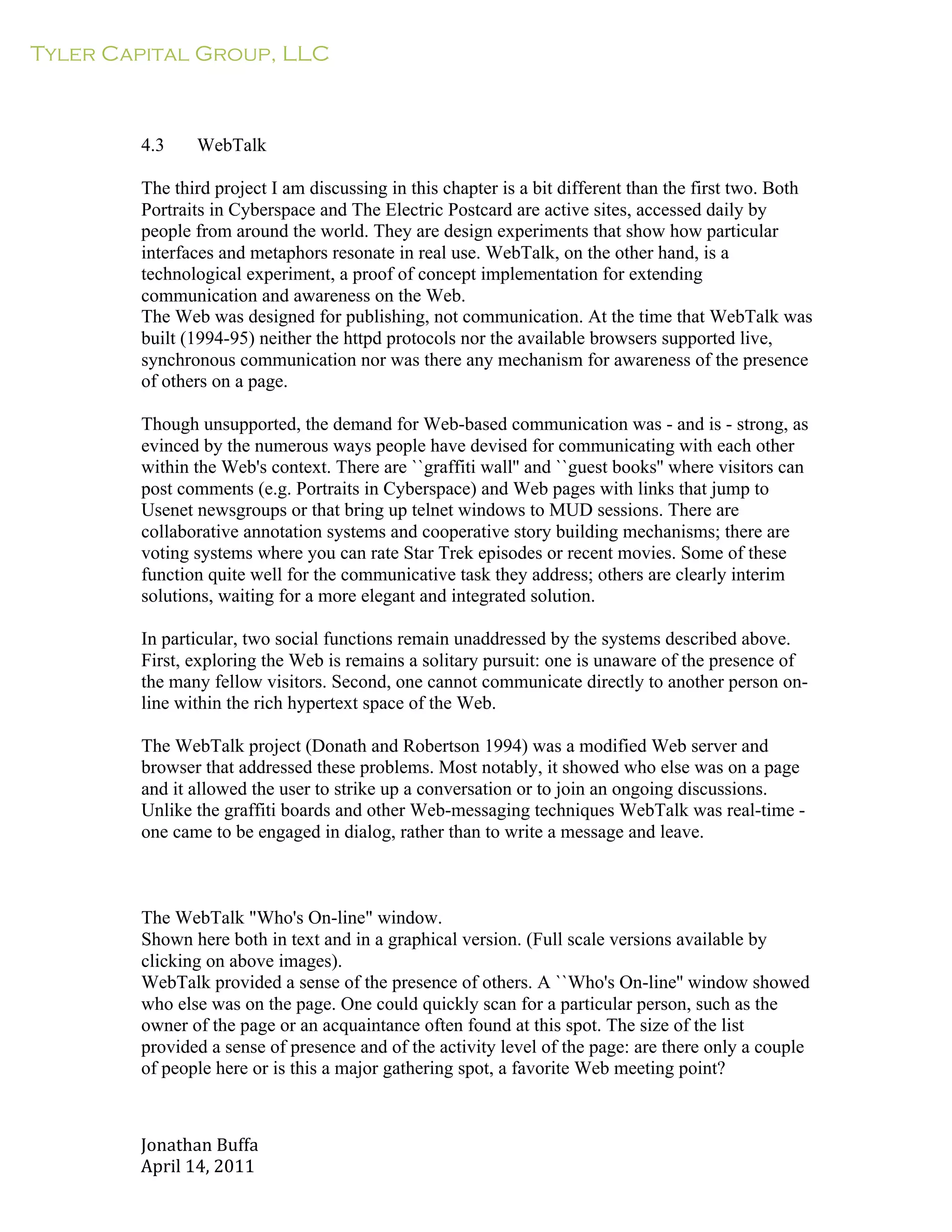 Tyler Capital Group, LLC
Jonathan	
  Buffa	
  
April	
  14,	
  2011	
  
	
  
	
  
	
  
	
  
	
  
4.3 WebTalk
	
  
The third project I am discussing in this chapter is a bit different than the first two. Both
Portraits in Cyberspace and The Electric Postcard are active sites, accessed daily by
people from around the world. They are design experiments that show how particular
interfaces and metaphors resonate in real use. WebTalk, on the other hand, is a
technological experiment, a proof of concept implementation for extending
communication and awareness on the Web.
The Web was designed for publishing, not communication. At the time that WebTalk was
built (1994-95) neither the httpd protocols nor the available browsers supported live,
synchronous communication nor was there any mechanism for awareness of the presence
of others on a page.
	
  
Though unsupported, the demand for Web-based communication was - and is - strong, as
evinced by the numerous ways people have devised for communicating with each other
within the Web's context. There are ``graffiti wall'' and ``guest books'' where visitors can
post comments (e.g. Portraits in Cyberspace) and Web pages with links that jump to
Usenet newsgroups or that bring up telnet windows to MUD sessions. There are
collaborative annotation systems and cooperative story building mechanisms; there are
voting systems where you can rate Star Trek episodes or recent movies. Some of these
function quite well for the communicative task they address; others are clearly interim
solutions, waiting for a more elegant and integrated solution.
	
  
In particular, two social functions remain unaddressed by the systems described above.
First, exploring the Web is remains a solitary pursuit: one is unaware of the presence of
the many fellow visitors. Second, one cannot communicate directly to another person on-
line within the rich hypertext space of the Web.
	
  
The WebTalk project (Donath and Robertson 1994) was a modified Web server and
browser that addressed these problems. Most notably, it showed who else was on a page
and it allowed the user to strike up a conversation or to join an ongoing discussions.
Unlike the graffiti boards and other Web-messaging techniques WebTalk was real-time -
one came to be engaged in dialog, rather than to write a message and leave.
	
  
	
  
	
  
	
  
The WebTalk "Who's On-line" window.
Shown here both in text and in a graphical version. (Full scale versions available by
clicking on above images).
WebTalk provided a sense of the presence of others. A ``Who's On-line'' window showed
who else was on the page. One could quickly scan for a particular person, such as the
owner of the page or an acquaintance often found at this spot. The size of the list
provided a sense of presence and of the activity level of the page: are there only a couple
of people here or is this a major gathering spot, a favorite Web meeting point?
 