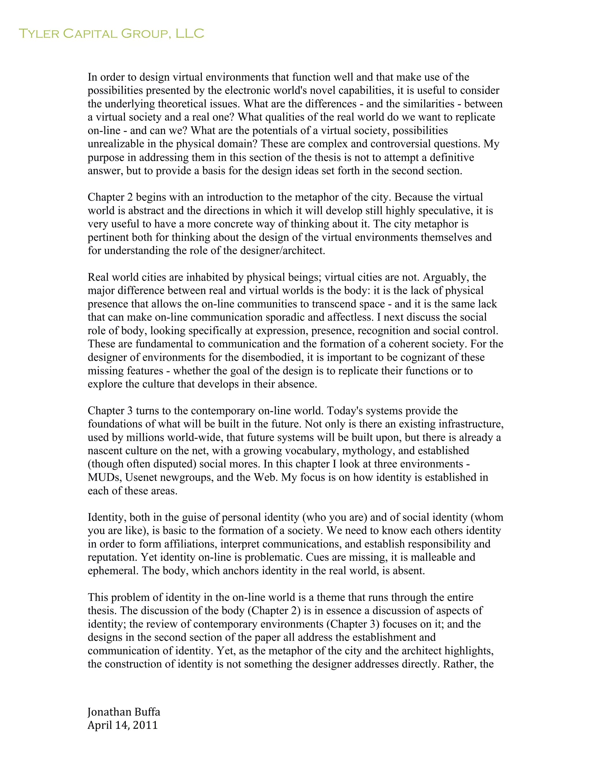 Tyler Capital Group, LLC
Jonathan	
  Buffa	
  
April	
  14,	
  2011	
  
	
  
	
  
	
  
	
  
In order to design virtual environments that function well and that make use of the
possibilities presented by the electronic world's novel capabilities, it is useful to consider
the underlying theoretical issues. What are the differences - and the similarities - between
a virtual society and a real one? What qualities of the real world do we want to replicate
on-line - and can we? What are the potentials of a virtual society, possibilities
unrealizable in the physical domain? These are complex and controversial questions. My
purpose in addressing them in this section of the thesis is not to attempt a definitive
answer, but to provide a basis for the design ideas set forth in the second section.
	
  
Chapter 2 begins with an introduction to the metaphor of the city. Because the virtual
world is abstract and the directions in which it will develop still highly speculative, it is
very useful to have a more concrete way of thinking about it. The city metaphor is
pertinent both for thinking about the design of the virtual environments themselves and
for understanding the role of the designer/architect.
	
  
Real world cities are inhabited by physical beings; virtual cities are not. Arguably, the
major difference between real and virtual worlds is the body: it is the lack of physical
presence that allows the on-line communities to transcend space - and it is the same lack
that can make on-line communication sporadic and affectless. I next discuss the social
role of body, looking specifically at expression, presence, recognition and social control.
These are fundamental to communication and the formation of a coherent society. For the
designer of environments for the disembodied, it is important to be cognizant of these
missing features - whether the goal of the design is to replicate their functions or to
explore the culture that develops in their absence.
	
  
Chapter 3 turns to the contemporary on-line world. Today's systems provide the
foundations of what will be built in the future. Not only is there an existing infrastructure,
used by millions world-wide, that future systems will be built upon, but there is already a
nascent culture on the net, with a growing vocabulary, mythology, and established
(though often disputed) social mores. In this chapter I look at three environments -
MUDs, Usenet newgroups, and the Web. My focus is on how identity is established in
each of these areas.
	
  
Identity, both in the guise of personal identity (who you are) and of social identity (whom
you are like), is basic to the formation of a society. We need to know each others identity
in order to form affiliations, interpret communications, and establish responsibility and
reputation. Yet identity on-line is problematic. Cues are missing, it is malleable and
ephemeral. The body, which anchors identity in the real world, is absent.
	
  
This problem of identity in the on-line world is a theme that runs through the entire
thesis. The discussion of the body (Chapter 2) is in essence a discussion of aspects of
identity; the review of contemporary environments (Chapter 3) focuses on it; and the
designs in the second section of the paper all address the establishment and
communication of identity. Yet, as the metaphor of the city and the architect highlights,
the construction of identity is not something the designer addresses directly. Rather, the
 