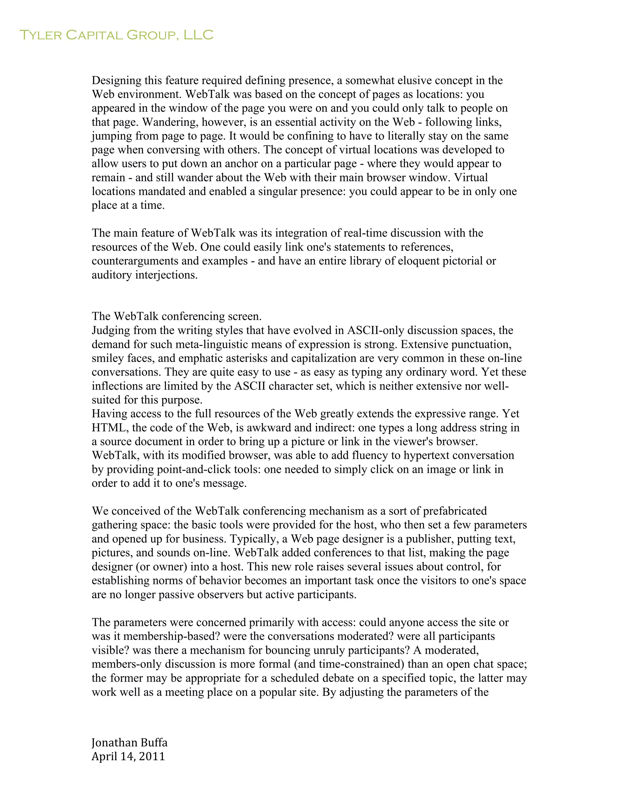 Tyler Capital Group, LLC
Jonathan	
  Buffa	
  
April	
  14,	
  2011	
  
	
  
	
  
	
  
	
  
Designing this feature required defining presence, a somewhat elusive concept in the
Web environment. WebTalk was based on the concept of pages as locations: you
appeared in the window of the page you were on and you could only talk to people on
that page. Wandering, however, is an essential activity on the Web - following links,
jumping from page to page. It would be confining to have to literally stay on the same
page when conversing with others. The concept of virtual locations was developed to
allow users to put down an anchor on a particular page - where they would appear to
remain - and still wander about the Web with their main browser window. Virtual
locations mandated and enabled a singular presence: you could appear to be in only one
place at a time.
	
  
The main feature of WebTalk was its integration of real-time discussion with the
resources of the Web. One could easily link one's statements to references,
counterarguments and examples - and have an entire library of eloquent pictorial or
auditory interjections.
	
  
	
  
	
  
The WebTalk conferencing screen.
Judging from the writing styles that have evolved in ASCII-only discussion spaces, the
demand for such meta-linguistic means of expression is strong. Extensive punctuation,
smiley faces, and emphatic asterisks and capitalization are very common in these on-line
conversations. They are quite easy to use - as easy as typing any ordinary word. Yet these
inflections are limited by the ASCII character set, which is neither extensive nor well-
suited for this purpose.
Having access to the full resources of the Web greatly extends the expressive range. Yet
HTML, the code of the Web, is awkward and indirect: one types a long address string in
a source document in order to bring up a picture or link in the viewer's browser.
WebTalk, with its modified browser, was able to add fluency to hypertext conversation
by providing point-and-click tools: one needed to simply click on an image or link in
order to add it to one's message.
	
  
We conceived of the WebTalk conferencing mechanism as a sort of prefabricated
gathering space: the basic tools were provided for the host, who then set a few parameters
and opened up for business. Typically, a Web page designer is a publisher, putting text,
pictures, and sounds on-line. WebTalk added conferences to that list, making the page
designer (or owner) into a host. This new role raises several issues about control, for
establishing norms of behavior becomes an important task once the visitors to one's space
are no longer passive observers but active participants.
	
  
The parameters were concerned primarily with access: could anyone access the site or
was it membership-based? were the conversations moderated? were all participants
visible? was there a mechanism for bouncing unruly participants? A moderated,
members-only discussion is more formal (and time-constrained) than an open chat space;
the former may be appropriate for a scheduled debate on a specified topic, the latter may
work well as a meeting place on a popular site. By adjusting the parameters of the
 