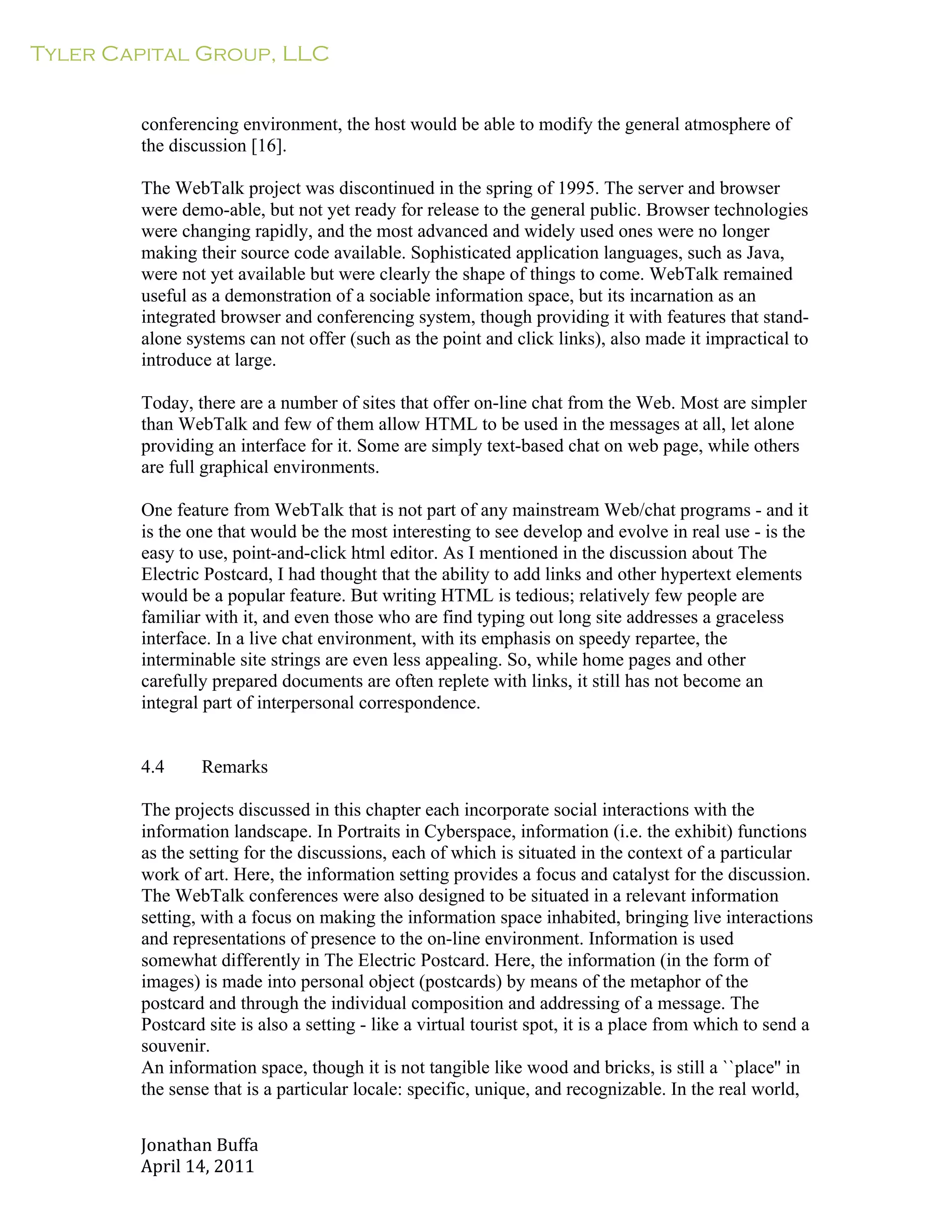 Tyler Capital Group, LLC
Jonathan	
  Buffa	
  
April	
  14,	
  2011	
  
	
  
	
  
	
  
	
  
conferencing environment, the host would be able to modify the general atmosphere of
the discussion [16].
	
  
The WebTalk project was discontinued in the spring of 1995. The server and browser
were demo-able, but not yet ready for release to the general public. Browser technologies
were changing rapidly, and the most advanced and widely used ones were no longer
making their source code available. Sophisticated application languages, such as Java,
were not yet available but were clearly the shape of things to come. WebTalk remained
useful as a demonstration of a sociable information space, but its incarnation as an
integrated browser and conferencing system, though providing it with features that stand-
alone systems can not offer (such as the point and click links), also made it impractical to
introduce at large.
	
  
Today, there are a number of sites that offer on-line chat from the Web. Most are simpler
than WebTalk and few of them allow HTML to be used in the messages at all, let alone
providing an interface for it. Some are simply text-based chat on web page, while others
are full graphical environments.
	
  
One feature from WebTalk that is not part of any mainstream Web/chat programs - and it
is the one that would be the most interesting to see develop and evolve in real use - is the
easy to use, point-and-click html editor. As I mentioned in the discussion about The
Electric Postcard, I had thought that the ability to add links and other hypertext elements
would be a popular feature. But writing HTML is tedious; relatively few people are
familiar with it, and even those who are find typing out long site addresses a graceless
interface. In a live chat environment, with its emphasis on speedy repartee, the
interminable site strings are even less appealing. So, while home pages and other
carefully prepared documents are often replete with links, it still has not become an
integral part of interpersonal correspondence.
	
  
	
  
	
  
4.4 Remarks
	
  
The projects discussed in this chapter each incorporate social interactions with the
information landscape. In Portraits in Cyberspace, information (i.e. the exhibit) functions
as the setting for the discussions, each of which is situated in the context of a particular
work of art. Here, the information setting provides a focus and catalyst for the discussion.
The WebTalk conferences were also designed to be situated in a relevant information
setting, with a focus on making the information space inhabited, bringing live interactions
and representations of presence to the on-line environment. Information is used
somewhat differently in The Electric Postcard. Here, the information (in the form of
images) is made into personal object (postcards) by means of the metaphor of the
postcard and through the individual composition and addressing of a message. The
Postcard site is also a setting - like a virtual tourist spot, it is a place from which to send a
souvenir.
An information space, though it is not tangible like wood and bricks, is still a ``place'' in
the sense that is a particular locale: specific, unique, and recognizable. In the real world,
 