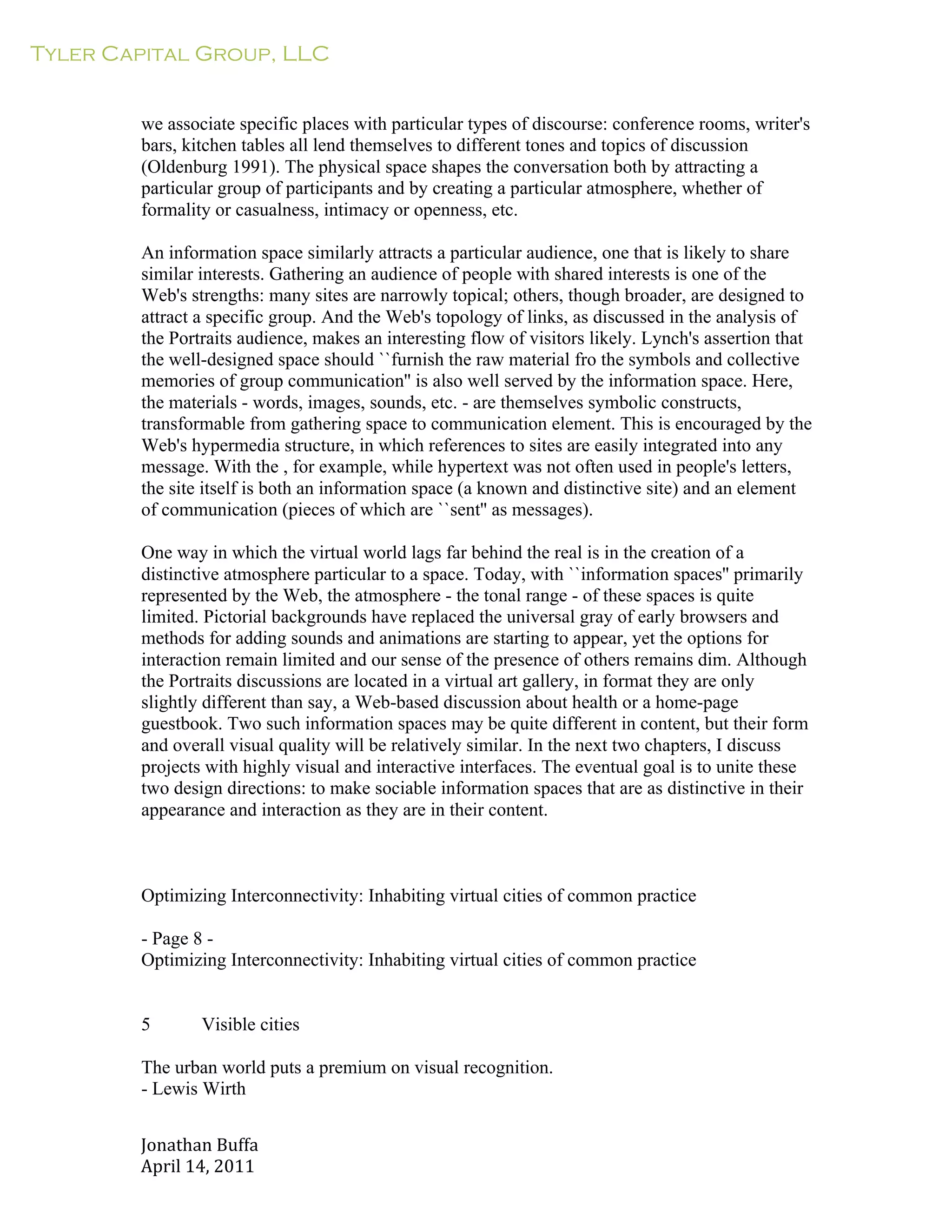 Tyler Capital Group, LLC
Jonathan	
  Buffa	
  
April	
  14,	
  2011	
  
	
  
	
  
	
  
	
  
we associate specific places with particular types of discourse: conference rooms, writer's
bars, kitchen tables all lend themselves to different tones and topics of discussion
(Oldenburg 1991). The physical space shapes the conversation both by attracting a
particular group of participants and by creating a particular atmosphere, whether of
formality or casualness, intimacy or openness, etc.
	
  
An information space similarly attracts a particular audience, one that is likely to share
similar interests. Gathering an audience of people with shared interests is one of the
Web's strengths: many sites are narrowly topical; others, though broader, are designed to
attract a specific group. And the Web's topology of links, as discussed in the analysis of
the Portraits audience, makes an interesting flow of visitors likely. Lynch's assertion that
the well-designed space should ``furnish the raw material fro the symbols and collective
memories of group communication'' is also well served by the information space. Here,
the materials - words, images, sounds, etc. - are themselves symbolic constructs,
transformable from gathering space to communication element. This is encouraged by the
Web's hypermedia structure, in which references to sites are easily integrated into any
message. With the , for example, while hypertext was not often used in people's letters,
the site itself is both an information space (a known and distinctive site) and an element
of communication (pieces of which are ``sent'' as messages).
	
  
One way in which the virtual world lags far behind the real is in the creation of a
distinctive atmosphere particular to a space. Today, with ``information spaces'' primarily
represented by the Web, the atmosphere - the tonal range - of these spaces is quite
limited. Pictorial backgrounds have replaced the universal gray of early browsers and
methods for adding sounds and animations are starting to appear, yet the options for
interaction remain limited and our sense of the presence of others remains dim. Although
the Portraits discussions are located in a virtual art gallery, in format they are only
slightly different than say, a Web-based discussion about health or a home-page
guestbook. Two such information spaces may be quite different in content, but their form
and overall visual quality will be relatively similar. In the next two chapters, I discuss
projects with highly visual and interactive interfaces. The eventual goal is to unite these
two design directions: to make sociable information spaces that are as distinctive in their
appearance and interaction as they are in their content.
	
  
	
  
	
  
	
  
Optimizing Interconnectivity: Inhabiting virtual cities of common practice
	
  
- Page 8 -
Optimizing Interconnectivity: Inhabiting virtual cities of common practice
	
  
	
  
	
  
5 Visible cities
	
  
The urban world puts a premium on visual recognition.
- Lewis Wirth
 