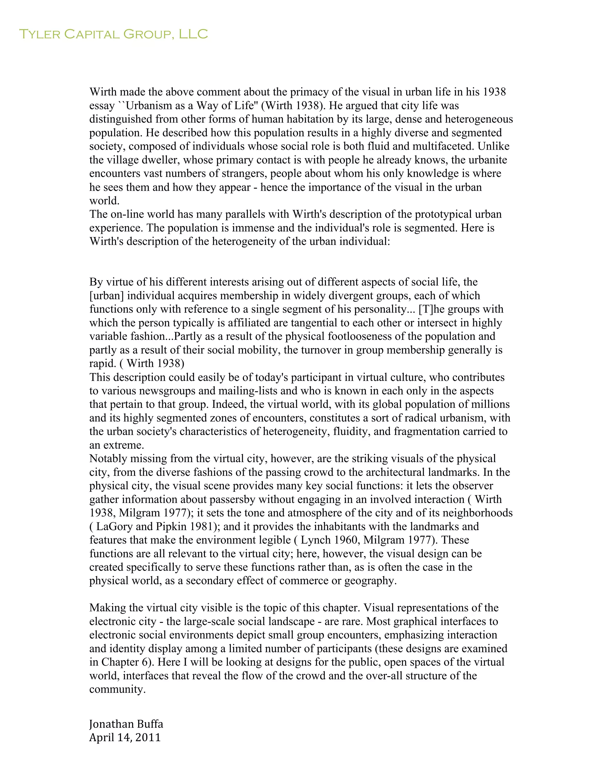 Tyler Capital Group, LLC
Jonathan	
  Buffa	
  
April	
  14,	
  2011	
  
	
  
	
  
	
  
	
  
	
  
Wirth made the above comment about the primacy of the visual in urban life in his 1938
essay ``Urbanism as a Way of Life'' (Wirth 1938). He argued that city life was
distinguished from other forms of human habitation by its large, dense and heterogeneous
population. He described how this population results in a highly diverse and segmented
society, composed of individuals whose social role is both fluid and multifaceted. Unlike
the village dweller, whose primary contact is with people he already knows, the urbanite
encounters vast numbers of strangers, people about whom his only knowledge is where
he sees them and how they appear - hence the importance of the visual in the urban
world.
The on-line world has many parallels with Wirth's description of the prototypical urban
experience. The population is immense and the individual's role is segmented. Here is
Wirth's description of the heterogeneity of the urban individual:
	
  
	
  
	
  
By virtue of his different interests arising out of different aspects of social life, the
[urban] individual acquires membership in widely divergent groups, each of which
functions only with reference to a single segment of his personality... [T]he groups with
which the person typically is affiliated are tangential to each other or intersect in highly
variable fashion...Partly as a result of the physical footlooseness of the population and
partly as a result of their social mobility, the turnover in group membership generally is
rapid. ( Wirth 1938)
This description could easily be of today's participant in virtual culture, who contributes
to various newsgroups and mailing-lists and who is known in each only in the aspects
that pertain to that group. Indeed, the virtual world, with its global population of millions
and its highly segmented zones of encounters, constitutes a sort of radical urbanism, with
the urban society's characteristics of heterogeneity, fluidity, and fragmentation carried to
an extreme.
Notably missing from the virtual city, however, are the striking visuals of the physical
city, from the diverse fashions of the passing crowd to the architectural landmarks. In the
physical city, the visual scene provides many key social functions: it lets the observer
gather information about passersby without engaging in an involved interaction ( Wirth
1938, Milgram 1977); it sets the tone and atmosphere of the city and of its neighborhoods
( LaGory and Pipkin 1981); and it provides the inhabitants with the landmarks and
features that make the environment legible ( Lynch 1960, Milgram 1977). These
functions are all relevant to the virtual city; here, however, the visual design can be
created specifically to serve these functions rather than, as is often the case in the
physical world, as a secondary effect of commerce or geography.
	
  
Making the virtual city visible is the topic of this chapter. Visual representations of the
electronic city - the large-scale social landscape - are rare. Most graphical interfaces to
electronic social environments depict small group encounters, emphasizing interaction
and identity display among a limited number of participants (these designs are examined
in Chapter 6). Here I will be looking at designs for the public, open spaces of the virtual
world, interfaces that reveal the flow of the crowd and the over-all structure of the
community.
 